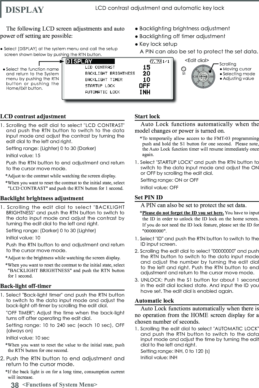 38 &lt;Functions of System Menu&gt;S1&lt;Edit dial&gt;LCD contrast adjustment1. Scrolling  the edit  dial to select  &quot;LCD CONTRAST&quot; and  push the  RTN button  to switch  to the  data input mode and adjust the contrast by turning the edit dial to the left and right.  Setting range: (Lighter) 0 to 30 (Darker)  Initial value: 15  Push the RTN button to end adjustment and return to the cursor move mode.*Adjust to the contrast while watching the screen display.*When you want to reset the contrast to the initial state, select &quot;LCD CONTRAST&quot; and push the RTN button for 1 second.Backlight brightness adjustment1.  Scrolling  the  edit  dial  to  select  &quot;BACKLIGHT BRIGHTNESS&quot; and push the RTN button to switch to the data input  mode and adjust the  contrast by turning the edit dial to the left and right.  Setting range: (Darker) 0 to 30 (Lighter)  Initial value: 10  Push the RTN button to end adjustment and return to the cursor move mode.*Adjust to the brightness while watching the screen display.*When you want to reset the contrast to the initial state, select &quot;BACKLIGHT BRIGHTNESS&quot; and push the RTN button for 1 second.Back-light off-timer1. Select  &quot;Back-light  timer&quot; and push the RTN button to switch to the  data input mode and adjust the back-light off-timer by scrolling the edit dial.  &quot;OFF TIMER&quot;: Adjust  the  time when the  back-light turns off after operating the edit dial.  Setting range:  10 to 240  sec (each  10 sec),  OFF (always on)  Initial value: 10 sec*When you want to reset the value to the initial state, push the RTN button for one second.2. Push the RTN button to end adjustment and return to the cursor mode.*If the back light is on for a long time, consumption current will increase. DISPLAY LCD contrast adjustment and automatic key lockThe following LCD screen adjustments and auto power off setting are possible:● Backlighting brightness adjustment● Backlighting off timer adjustment● Key lock setupStart lockAuto Lock functions automatically when the model changes or power is turned on.*To temporarily allow access to the FMT-03 programming push and hold the S1 button for one second.  Please note, the Auto Lock function timer will resume immediately once again.1. Select &quot;STARTUP LOCK&quot; and push the RTN button to switch to the data input mode and adjust the ON or OFF by scrolling the edit dial.  Setting range: ON or OFF  Initial value: OFFSet PIN IDA PIN can also be set to protect the set data.*Please do not forget the ID you set here. You have to input the ID in order to unlock the ID lock on the home screen. If you do not need the ID lock feature, please set the ID for &quot;00000000&quot;.1. Select &quot;ID&quot; and push the RTN button to switch to the ID input screen.2. Scrolling the edit dial to select &quot;00000000&quot; and push the RTN button to switch to  the  data input mode and  adjust the  number by  turning  the edit  dial to the  left  and right. Push the  RTN button to end adjustment and return to the cursor move mode.3. UNLOCK:  Push the S1 button  for about 1  second in the edit dial locked state. And input the ID you have set. The edit dial is enabled again.Automatic lockAuto Lock functions automatically when there is no operation from the HOME screen display for a chosen number of seconds.1. Scrolling the edit dial to select &quot;AUTOMATIC LOCK&quot; and  push the  RTN button  to switch  to the  data input mode and adjust the time by turning the edit dial to the left and right.  Setting range: INH, 0 to 120 (s)  Initial value: INH● Select [DISPLAY] at the system menu and call the setup screen shown below by pushing the RTN button.● Select the function  name and return to the System menu by pushing the RTN button  or  pushing  the Home/Exit button.Scrolling● Moving cursor● Selecting mode● Adjusting valueA PIN can also be set to protect the set data.