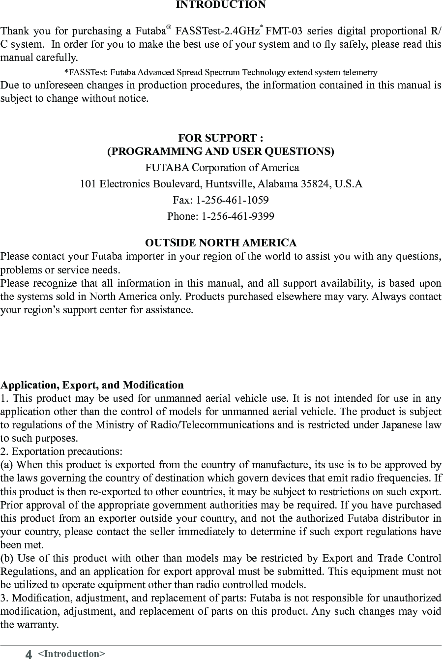 4&lt;Introduction&gt;INTRODUCTIONThank you for purchasing a Futaba® FASSTest-2.4GHz*  FMT-03 series digital proportional R/C system.  In order for you to make the best use of your system and to y safely, please read this manual carefully. *FASSTest: Futaba Advanced Spread Spectrum Technology extend system telemetryDue to unforeseen changes in production procedures, the information contained in this manual is subject to change without notice.FOR SUPPORT :  (PROGRAMMING AND USER QUESTIONS)   FUTABA Corporation of America 101 Electronics Boulevard, Huntsville, Alabama 35824, U.S.A Fax: 1-256-461-1059  Phone: 1-256-461-9399OUTSIDE NORTH AMERICA Please contact your Futaba importer in your region of the world to assist you with any questions, problems or service needs. Please recognize that all information in this manual, and all support availability, is based upon the systems sold in North America only. Products purchased elsewhere may vary. Always contact your region’s support center for assistance. Application, Export, and Modication 1. This product may be used for unmanned aerial vehicle use. It is not intended for use in any application other than the control of models for unmanned aerial vehicle. The product is subject to regulations of the Ministry of Radio/Telecommunications and is restricted under Japanese law to such purposes. 2. Exportation precautions: (a) When this product is exported from the country of manufacture, its use is to be approved by the laws governing the country of destination which govern devices that emit radio frequencies. If this product is then re-exported to other countries, it may be subject to restrictions on such export. Prior approval of the appropriate government authorities may be required. If you have purchased this product from an exporter outside your country, and not the authorized Futaba distributor in your country, please contact the seller immediately to determine if such export regulations have been met. (b) Use of this product with other than models may be restricted by Export and Trade Control Regulations, and an application for export approval must be submitted. This equipment must not be utilized to operate equipment other than radio controlled models. 3. Modication, adjustment, and replacement of parts: Futaba is not responsible for unauthorized modication, adjustment, and replacement of parts on this product. Any such changes may void the warranty. 
