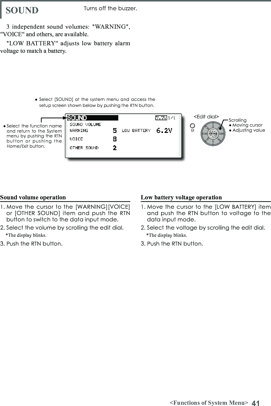 41&lt;Functions of System Menu&gt;S1&lt;Edit dial&gt;● Select the function  name and return to the System menu by pushing the RTN button  or  pushing  the Home/Exit button.3 independent sound volumes: &quot;WARNING&quot;, &quot;VOICE&quot; and others, are available.&quot;LOW BATTERY&quot; adjusts low battery alarm voltage to match a battery.● Select [SOUND] at the system menu and access the setup screen shown below by pushing the RTN button.Sound volume operation1. Move the cursor  to the  [WARNING][VOICE] or  [OTHER SOUND] item and  push  the  RTN button to switch to the data input mode.2. Select the volume by scrolling the edit dial. *The display blinks.3. Push the RTN button.Low battery voltage operation1. Move  the cursor to the [LOW BATTERY] item and push  the RTN button to voltage  to the data input mode.2. Select the voltage by scrolling the edit dial. *The display blinks.3. Push the RTN button.SOUND Turns off the buzzer.Scrolling● Moving cursor● Adjusting value