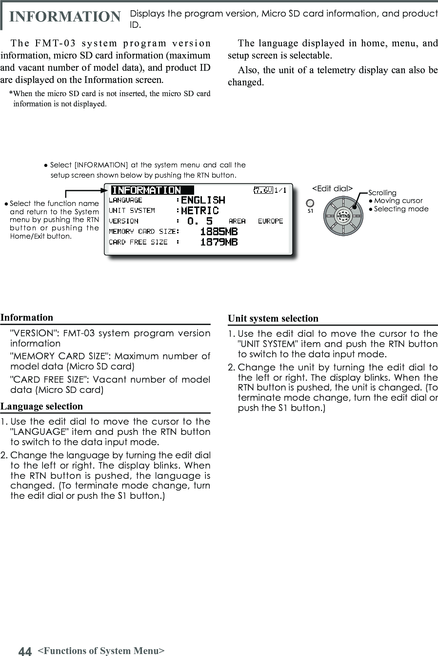 44 &lt;Functions of System Menu&gt;S1&lt;Edit dial&gt;● Select the function  name and return to the System menu by pushing the RTN button  or  pushing  the Home/Exit button.Displays the program version, Micro SD card information, and product ID.The FMT-03 system program version information, micro SD card information (maximum and vacant number of model data), and product ID are displayed on the Information screen.*When the micro SD card is not inserted, the micro SD card information is not displayed.The language displayed in home, menu, and setup screen is selectable.Also, the unit of a telemetry display can also be changed.● Select [INFORMATION]  at the system menu and  call the setup screen shown below by pushing the RTN button.Information  &quot;VERSION&quot;:  FMT-03 system program  version information  &quot;MEMORY CARD  SIZE&quot;: Maximum  number of model data (Micro SD card)  &quot;CARD FREE  SIZE&quot;: Vacant number of model data (Micro SD card)Language selection1. Use  the edit  dial to  move the  cursor to  the &quot;LANGUAGE&quot; item  and push the RTN button to switch to the data input mode.2. Change the language by turning the edit dial to the  left or  right. The  display blinks.  When the  RTN button is  pushed,  the  language is changed. (To terminate mode change, turn the edit dial or push the S1 button.)Unit system selection1. Use  the edit  dial to  move the  cursor to  the &quot;UNIT SYSTEM&quot; item  and push the RTN button to switch to the data input mode.2. Change  the unit  by turning  the edit  dial to the left or right. The display blinks. When the RTN button is pushed, the unit is changed. (To terminate mode change, turn the edit dial or push the S1 button.)INFORMATIONScrolling● Moving cursor● Selecting mode