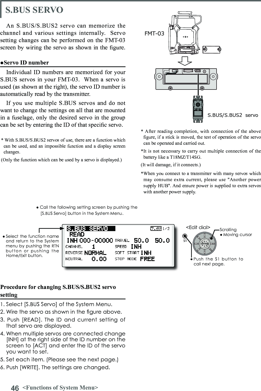 46 &lt;Functions of System Menu&gt;S1● Select the function  name and return to the System menu by pushing the RTN button  or  pushing  the Home/Exit button.&lt;Edit dial&gt;Procedure for changing S.BUS/S.BUS2 servo setting1. Select [S.BUS Servo] of the System Menu.2. Wire the servo as shown in the gure above.3. Push [READ].  The  ID and  current  setting of that servo are displayed.4. When multiple servos are connected change [INH] at the right side of the ID number on the screen to [ACT] and enter the ID of the servo you want to set.5. Set each item. (Please see the next page.) 6. Push [WRITE]. The settings are changed.S.BUS SERVOAn S.BUS/S.BUS2 servo can memorize the channel and various settings internally.  Servo setting changes can be performed on the FMT-03 screen by wiring the servo as shown in the gure.● Call the following setting screen by pushing the [S.BUS Servo] button in the System Menu.●Servo ID numberIndividual ID numbers are memorized for your S.BUS servos in your FMT-03.  When a servo is used (as shown at the right), the servo ID number is automatically read by the transmitter.If you use multiple S.BUS servos and do not want to change the settings on all that are mounted in a fuselage, only the desired servo in the group can be set by entering the ID of that specic servo.* With S.BUS/S.BUS2 servos of use, there are a function which can be used, and an impossible function and a display screen changes. (Only the function which can be used by a servo is displayed.)* After reading completion, with connection of the above gure, if a stick is moved, the test of operation of the servo can be operated and carried out.S.BUS/S.BUS2  servoFMT-03*It is not necessary to carry out multiple connection of the battery like a T18MZ/T14SG. (It will damage, if it connects.)Scrolling● Moving cursor● Push  the  S1  button  to call next page. *When you connect to a transmitter with many servos which may consume extra current, please use &quot;Another power supply HUB&quot;. And ensure power is supplied to extra servos with another power supply. 