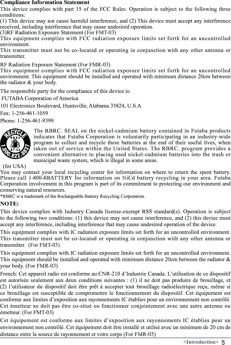 5&lt;Introduction&gt;Compliance Information Statement This device complies with part  15  of  the FCC Rules.  Operation is subject  to the following three conditions:(1) This device may not cause harmful interference, and (2) This device must accept any interference received, including interference that may cause undesired operation. (3)RF Radiation Exposure Statement (For FMT-03)This equipment complies with FCC radiation exposure limits set forth for an uncontrolled environment.This transmitter must not be co-located or operating in conjunction with any other antenna or transmitter.RF Radiation Exposure Statement (For FMR-03)This equipment complies with FCC radiation exposure limits set forth for an uncontrolled environment. This equipment should be installed and operated with minimum distance 20cm between the radiator &amp; your body.The responsible party for the compliance of this device is: FUTABA Corporation of America 101 Electronics Boulevard, Huntsville, Alabama 35824, U.S.A Fax: 1-256-461-1059  Phone: 1-256-461-9399The RBRC. SEAL on the nickel-cadmium battery contained in Futaba products indicates that Futaba Corporation is voluntarily participating in an industry-wide program  to  collect  and  recycle  these  batteries  at  the end of their  useful  lives,  when taken out of service within the United States. The RBRC. program provides a convenient alternative to placing used nickel-cadmium batteries into the trash or municipal waste system, which is illegal in some areas.   (for USA) You may contact your local recycling center for information on where to return the spent battery. Please  call 1-800-8BATTERY  for  information  on  NiCd  battery recycling  in  your area.  Futaba Corporation involvement in this program is part of its commitment to protecting our environment and conserving natural resources. *RBRC is a trademark of the Rechargeable Battery Recycling Corporation.NOTE:This  device  complies  with  Industry  Canada  license-exempt  RSS  standard(s).  Operation  is  subject to the following two conditions: (1) this device may not cause interference, and (2) this device must accept any interference, including interference that may cause undesired operation of the device. This equipment complies with IC radiation exposure limits set forth for an uncontrolled environment. This transmitter must not be co-located or operating in conjunction with any other antenna or transmitter.  (For FMT-03)This equipment complies with IC radiation exposure limits set forth for an uncontrolled environment. This equipment should be installed and operated with minimum distance 20cm between the radiator &amp; your body. (For FMR-03)French: Cet appareil radio est conforme au CNR-210 d’Industrie Canada. L’utilisation de ce dispositif est autorisée seulement aux deux conditions suivantes : (1) il ne doit pas  produire  de  brouillage,  et (2)  l’utilisateur  du  dispositif  doit être  prêt  à  accepter  tout  brouillage  radioélectrique  reçu,  même si ce brouillage est susceptible de compromettre le fonctionnement du dispositif. Cet équipement est conforme aux limites d’exposition aux rayonnements IC établies pour un environnement non contrôlé. Cet émetteur ne doit pas être co-situé ou fonctionner conjointement avec une autre antenne ou émetteur. (For FMT-03)Cet équipement est conforme aux limites d’exposition aux rayonnements IC établies pour un environnement non contrôlé. Cet équipement doit être installé et utilisé avec un minimum de 20 cm de distance entre la source de rayonnement et votre corps (For FMR-03)