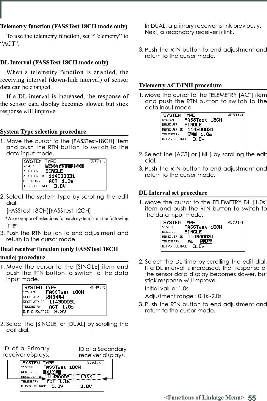 55&lt;Functions of Linkage Menu&gt;Telemetry function (FASSTest 18CH mode only)To use the telemetry function, set “Telemetry” to “ACT”.DL Interval (FASSTest 18CH mode only)When a telemetry function is enabled, the receiving interval (down-link interval) of sensor data can be changed. If a DL interval is increased, the response of the sensor data display becomes slower, but stick response will improve. System Type selection procedure1. Move the cursor to the [FASSTest-18CH] item and  push  the  RTN button to switch to  the data input mode. 2. Select  the system  type by  scrolling the  edit dial.  [FASSTest 18CH][FASSTest 12CH]*An example of selections for each system is on the following page.3. Push the RTN button to end adjustment and return to the cursor mode.Dual receiver function (only FASSTest 18CH mode) procedure1. Move the  cursor  to  the  [SINGLE] item and push the RTN  button to switch  to the data input mode. 2. Select the [SINGLE] or [DUAL] by scrolling the edit dial.3. Push the RTN button to end adjustment and return to the cursor mode.Telemetry ACT/INH procedure1. Move the cursor to the TELEMETRY [ACT] item and  push  the  RTN button to switch to  the data input mode. 2. Select the [ACT] or [INH] by scrolling the edit dial.3. Push the RTN button to end adjustment and return to the cursor mode.DL Interval set procedure1. Move  the cursor to the TELEMETRY DL  [1.0s] item and push  the RTN  button to switch  to the data input mode. 2. Select the DL time by scrolling the edit dial. If a DL interval is increased, the  response of the sensor data display becomes slower, but stick response will improve.  Initial value: 1.0s  Adjustment range : 0.1s~2.0s3. Push the RTN button to end adjustment and return to the cursor mode.In DUAL, a primary receiver is link previously. Next, a secondary receiver is link.ID  of  a  Primary receiver displays.ID of a Secondary receiver displays.