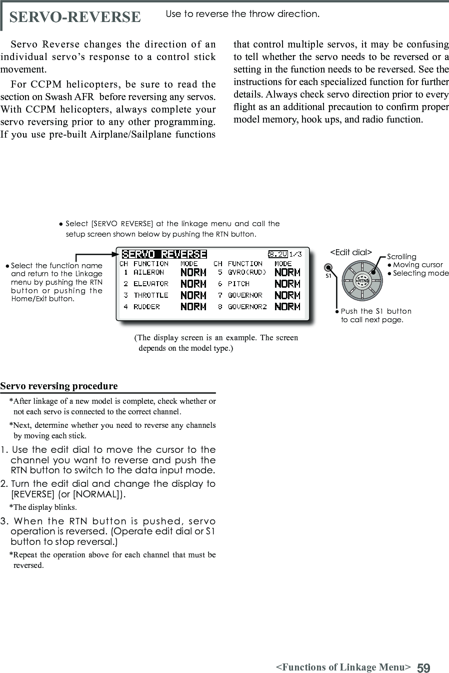 59&lt;Functions of Linkage Menu&gt;S1● Select the function  name and return to the Linkage menu by pushing the RTN button  or  pushing  the Home/Exit button.&lt;Edit dial&gt;SERVO-REVERSE Use to reverse the throw direction.Servo Reverse changes the direction of an individual servo’s response to a control stick movement.For CCPM helicopters, be sure to read the section on Swash AFR  before reversing any servos. With CCPM helicopters, always complete your servo reversing prior to any other programming. If you use pre-built Airplane/Sailplane functions Servo reversing procedure*After linkage of a new model is complete, check whether or not each servo is connected to the correct channel.*Next, determine whether you need to reverse any channels by moving each stick.1. Use  the edit  dial to  move the cursor to the channel you  want to  reverse and  push the RTN button to switch to the data input mode.2. Turn the edit dial and change the display to [REVERSE] (or [NORMAL]).*The display blinks.3.  When  the  RTN  button  is  pushed,  servo operation is reversed. (Operate edit dial or S1 button to stop reversal.)*Repeat the operation above for each channel that must be reversed.that control multiple servos, it may be confusing to tell whether the servo needs to be reversed or a setting in the function needs to be reversed. See the instructions for each specialized function for further details. Always check servo direction prior to every ight as an additional precaution to conrm proper model memory, hook ups, and radio function.(The display screen is an example. The screen depends on the model type.)● Select [SERVO REVERSE] at the linkage menu and call  the setup screen shown below by pushing the RTN button.Scrolling● Moving cursor● Selecting mode● Push  the  S1 button to call next page. 