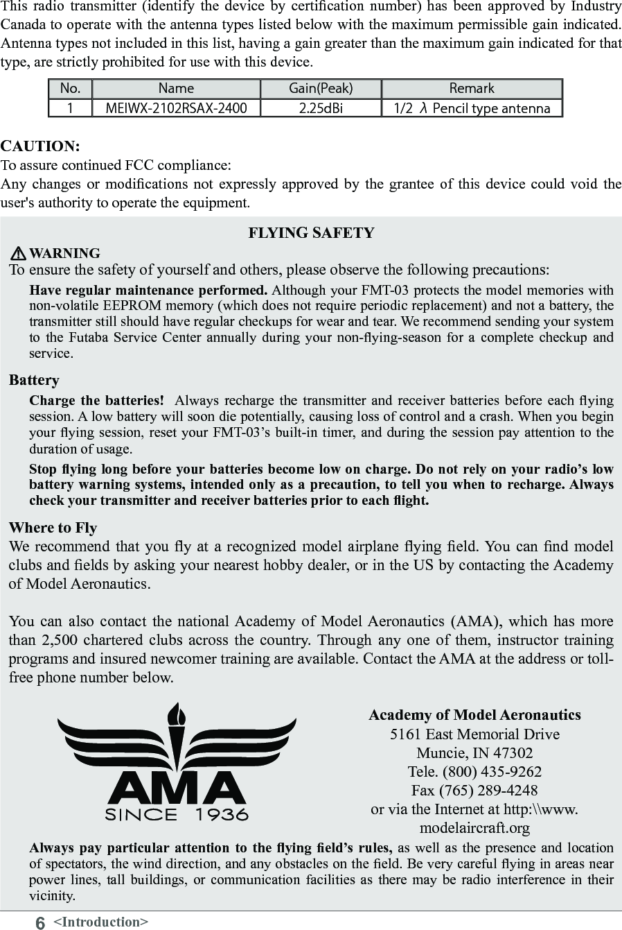 6&lt;Introduction&gt;FLYING SAFETY WARNINGTo ensure the safety of yourself and others, please observe the following precautions: Have regular maintenance performed. Although your FMT-03 protects the model memories with non-volatile EEPROM memory (which does not require periodic replacement) and not a battery, the transmitter still should have regular checkups for wear and tear. We recommend sending your system to  the  Futaba  Service  Center  annually  during  your  non-ying-season  for  a  complete  checkup  and service. Battery Charge  the  batteries!   Always  recharge the transmitter and receiver batteries before each ying session. A low battery will soon die potentially, causing loss of control and a crash. When you begin your ying  session, reset your FMT-03’s  built-in timer,  and during  the session pay attention to the duration of usage. Stop ying long before your batteries become low on charge. Do not rely on your radio’s low battery warning systems, intended only as a precaution, to tell you when to recharge. Always check your transmitter and receiver batteries prior to each ight. Where to Fly We  recommend  that  you  y at a recognized model airplane ying eld. You can nd model clubs and elds by asking your nearest hobby dealer, or in the US by contacting the Academy of Model Aeronautics. You  can  also contact  the  national Academy of  Model Aeronautics  (AMA), which  has  more than  2,500  chartered  clubs across  the  country. Through  any  one  of  them,  instructor training programs and insured newcomer training are available. Contact the AMA at the address or toll-free phone number below. Academy of Model Aeronautics 5161 East Memorial DriveMuncie, IN 47302Tele. (800) 435-9262Fax (765) 289-4248or via the Internet at http:\\www.modelaircraft.orgAlways  pay  particular attention  to  the  ying  eld’s rules, as well as the presence and location of spectators, the wind direction, and any obstacles on the eld. Be very careful ying in areas near power  lines,  tall  buildings,  or  communication  facilities  as  there  may be radio interference  in  their vicinity. CAUTION:To assure continued FCC compliance: Any  changes  or  modications  not  expressly  approved  by the  grantee  of  this device  could  void  the user&apos;s authority to operate the equipment. This  radio  transmitter  (identify  the device  by  certication  number)  has been  approved  by  Industry Canada to operate with the antenna types listed below with the maximum permissible gain indicated. Antenna types not included in this list, having a gain greater than the maximum gain indicated for that type, are strictly prohibited for use with this device. No. Name Gain(Peak) Remark1 MEIWX-2102RSAX-2400 2.25dBi 1/2 λ Pencil type antenna
