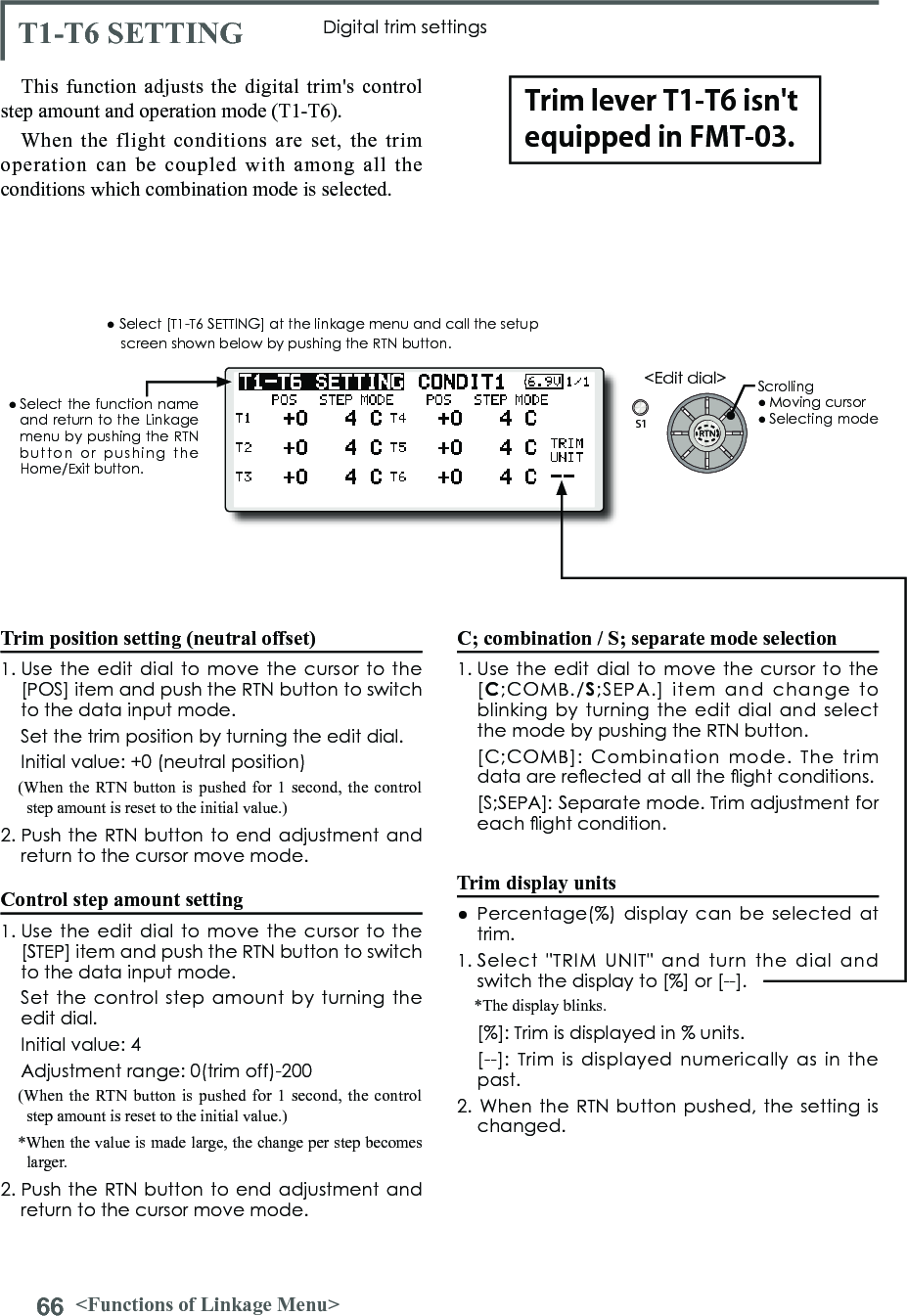 66 &lt;Functions of Linkage Menu&gt;S1&lt;Edit dial&gt;● Select the function  name and return to the Linkage menu by pushing the RTN button  or  pushing  the Home/Exit button.T1-T6 SETTING Digital trim settingsThis function adjusts the digital trim&apos;s control step amount and operation mode (T1-T6).When the flight conditions are set, the trim operation can be coupled with among all the conditions which combination mode is selected.Trim position setting (neutral offset)1. Use  the edit  dial to  move the  cursor to  the [POS] item and push the RTN button to switch to the data input mode.   Set the trim position by turning the edit dial.  Initial value: +0 (neutral position)(When the RTN button is pushed for 1 second, the control step amount is reset to the initial value.)2. Push the RTN button to end adjustment and return to the cursor move mode.Control step amount setting1. Use  the edit  dial to  move the  cursor to  the [STEP] item and push the RTN button to switch to the data input mode.   Set the  control step amount  by turning  the edit dial.  Initial value: 4  Adjustment range: 0(trim off)-200(When the RTN button is pushed for 1 second, the control step amount is reset to the initial value.)*When the value is made large, the change per step becomes larger.2. Push the RTN button to end adjustment and return to the cursor move mode.C; combination / S; separate mode selection1. Use  the edit  dial to  move the  cursor to  the [C;COMB./S;SEPA.]  item  and  change  to blinking by turning  the edit  dial  and select the mode by pushing the RTN button.  [C;COMB]:  Combination  mode.  The  trim data are reected at all the ight conditions.   [S;SEPA]: Separate mode. Trim adjustment for each ight condition.Trim display units●  Percentage(%)  display can be  selected at trim.1. Select  &quot;TRIM  UNIT&quot;  and  turn  the  dial  and switch the display to [%] or [--].*The display blinks.  [%]: Trim is displayed in % units.   [--]:  Trim is displayed  numerically  as  in  the past.2. When  the RTN button pushed, the  setting is changed.● Select [T1-T6 SETTING] at the linkage menu and call the setup screen shown below by pushing the RTN button.Scrolling● Moving cursor● Selecting modeTrim lever T1-T6 isn&apos;t equipped in FMT-03.