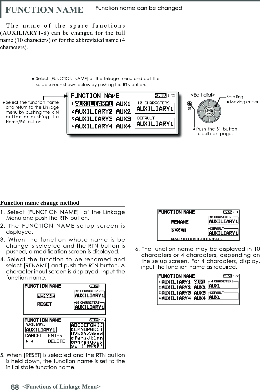 68 &lt;Functions of Linkage Menu&gt;S1&lt;Edit dial&gt;● Select the function  name and return to the Linkage menu by pushing the RTN button  or  pushing  the Home/Exit button.FUNCTION NAME Function name can be changedThe name of the spare functions (AUXILIARY1-8) can be changed for the full name (10 characters) or for the abbreviated name (4 characters).Function name change method1.  Select  [FUNCTION  NAME]    of  the  Linkage Menu and push the RTN button.2.  The  FUNCTION  NAME  setup  screen  is displayed.3.  When  the  function  whose  name  is  be change  is  selected  and the RTN button is pushed, a modication screen is displayed.4.  Select  the  function  to  be  renamed  and select [RENAME] and push the RTN button. A character input screen is displayed. Input the function name.5. When [RESET] is selected and the RTN button is held down, the function name is set to the initial state function name.6. The  function name may be displayed in 10 characters or 4  characters,  depending on the setup  screen. For  4 characters,  display, input the function name as required.● Select [FUNCTION  NAME] at the linkage menu and call the setup screen shown below by pushing the RTN button.Scrolling● Moving cursor● Push  the  S1 button to call next page. 