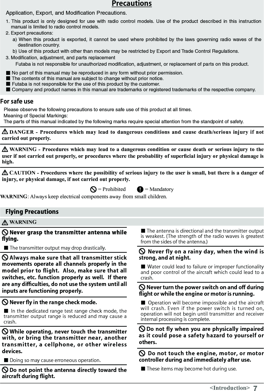 7&lt;Introduction&gt;PrecautionsApplication, Export, and Modiﬁcation Precautions.1. This product is only designed for use with radio control models. Use of the product described in this instruction manual is limited to radio control models.2. Export precautions:a) When this product is exported, it cannot be used where prohibited by the laws governing radio waves of the destination country.b) Use of this product with other than models may be restricted by Export and Trade Control Regulations.3. Modiﬁcation, adjustment, and parts replacement　　Futaba is not responsible for unauthorized modiﬁcation, adjustment, or replacement of parts on this product.■No part of this manual may be reproduced in any form without prior permission.■ The contents of this manual are subject to change without prior notice.■ Futaba is not responsible for the use of this product by the customer.■ Company and product names in this manual are trademarks or registered trademarks of the respective company.Please observe the following precautions to ensure safe use of this product at all times.Meaning of Special Markings: The parts of this manual indicated by the following marks require special attention from the standpoint of safety.DANGER -  Procedures  which  may  lead  to dangerous  conditions  and cause  death/serious injury  if not carried out properly. WARNING -  Procedures which may lead  to a dangerous condition or cause death or serious injury to the user if not carried out properly, or procedures where the probability of supercial injury or physical damage is high. CAUTION - Procedures where the possibility of serious injury to the user is small, but there is a danger of injury, or physical damage, if not carried out properly. = Prohibited        = Mandatory WARNING: Always keep electrical components away from small children. For safe useFlying PrecautionsWARNINGNever grasp the transmitter antenna while ying.■ The transmitter output may drop drastically.Always make sure that all transmitter stick movements operate all channels properly in the model prior to flight.  Also, make sure that all switches, etc. function properly as well.  If there are any di󰮐culties, do not use the system until all inputs are functioning properly.　Never y in the range check mode.　■ In the dedicated range test range check mode, the transmitter output range is reduced and may cause a crash.While operating, never touch the transmitter with, or bring  the  transmitter near,  another transmitter,  a  cellphone,  or  other  wireless devices.■ Doing so may cause erroneous operation.Do not point the antenna directly toward the aircraft during ight.　■ The antenna is directional and the transmitter output is weakest. (The strength of the radio waves is greatest from the sides of the antenna.)Never fly on a rainy day, when the wind is strong, and at night.　■ Water could lead to failure or improper functionality and poor control of the aircraft which could lead to a crash. Never turn the power switch on and o󰮏 during ight or while the engine or motor is running.　■ Operation will become impossible and the aircraft will crash. Even if  the  power  switch  is turned on, operation will not begin until transmitter and receiver internal processing is complete.Do not fly when you are physically impaired as it could pose a safety hazard to yourself or others.Do not touch the engine, motor, or motor controller during and immediately after use.　　■ These items may become hot during use. 