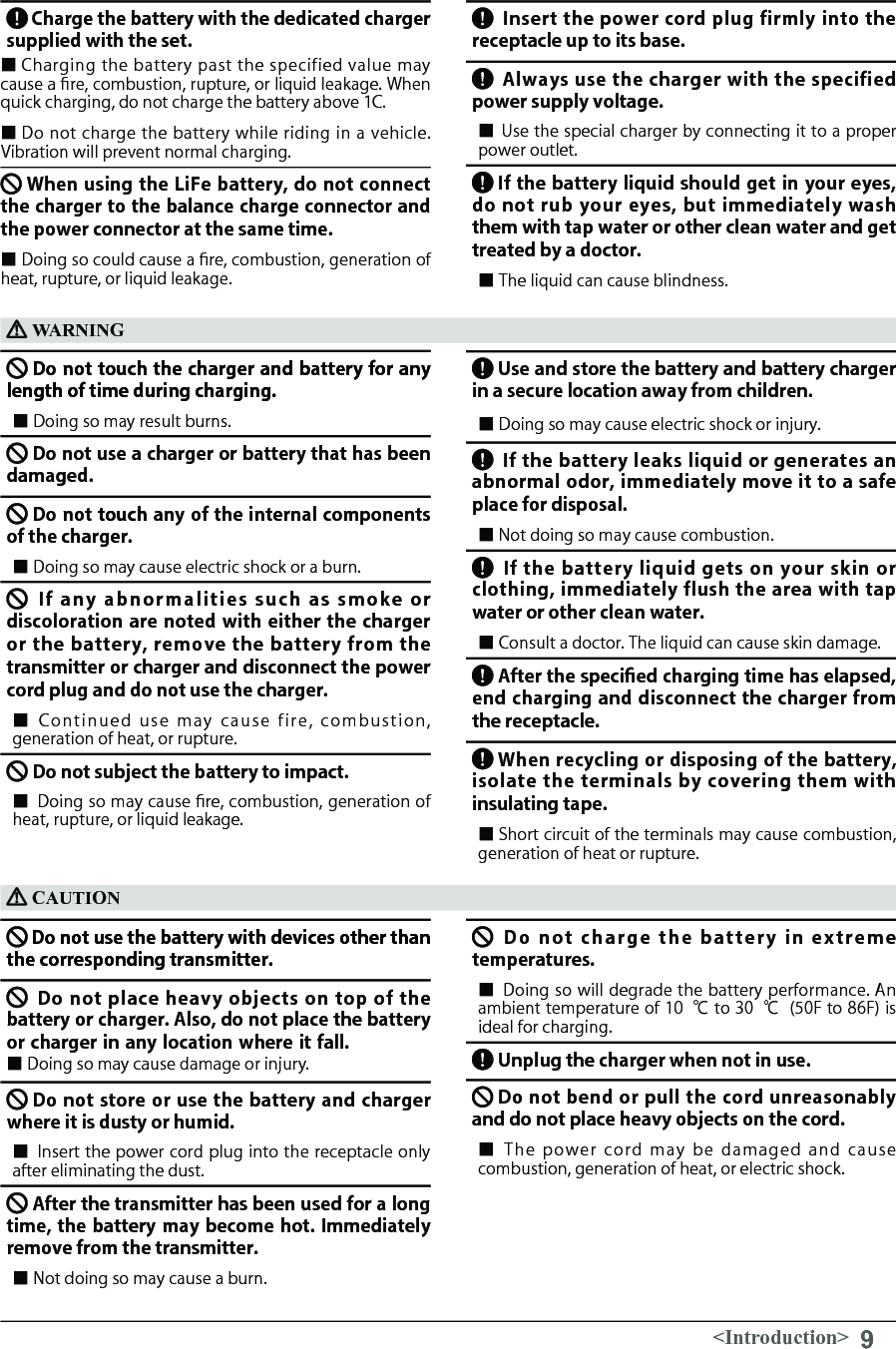 9&lt;Introduction&gt;Charge the battery with the dedicated charger supplied with the set.■ Charging  the battery  past the specified value may cause a re, combustion, rupture, or liquid leakage. When quick charging, do not charge the battery above 1C.■ Do not charge the battery while riding in a vehicle. Vibration will prevent normal charging.When using the LiFe battery, do not connect the charger to the balance charge connector and the power connector at the same time.　■ Doing so could cause a re, combustion, generation of heat, rupture, or liquid leakage.Insert the power cord plug firmly into the receptacle up to its base.Always use the charger with the specified power supply voltage.■ Use the special charger by connecting it to a proper power outlet. If the battery liquid should get in your eyes, do not rub your eyes, but immediately wash them with tap water or other clean water and get treated by a doctor.■ The liquid can cause blindness. 　Do not touch the charger and battery for any length of time during charging.　 ■ Doing so may result burns. 　　　Do not use a charger or battery that has been damaged.　　 Do not touch any of the internal components of the charger.　　　■ Doing so may cause electric shock or a burn.  If  any  abnormalities  such  as  smoke  or discoloration are noted with either the charger or the  battery, remove the battery  from  the transmitter or charger and disconnect the power cord plug and do not use the charger.　■ Continued  use  may  cause  fire,  combustion, generation of heat, or rupture.Do not subject the battery to impact.■ Doing so may cause ﬁre, combustion, generation of heat, rupture, or liquid leakage.WARNINGUse and store the battery and battery charger in a secure location away from children.　■ Doing so may cause electric shock or injury.If the battery leaks liquid or generates an abnormal odor, immediately move it to a safe place for disposal.■ Not doing so may cause combustion. If  the  battery liquid gets  on your skin  or clothing, immediately flush the area with tap water or other clean water.■ Consult a doctor. The liquid can cause skin damage. After the specied charging time has elapsed, end charging and disconnect the charger from the receptacle.　When recycling or disposing of the battery, isolate the  terminals  by  covering them with insulating tape.■ Short circuit of the terminals may cause combustion, generation of heat or rupture.CAUTIONDo not use the battery with devices other than the corresponding transmitter.　　　Do not place  heavy  objects  on top of the battery or charger. Also, do not place the battery or charger in any location where it fall.　　 　　■ Doing so may cause damage or injury.  Do not store or use the battery and charger where it is dusty or humid.　■ Insert the power cord plug into the receptacle only after eliminating the dust.After the transmitter has been used for a long time, the battery may become hot. Immediately remove from the transmitter.■ Not doing so may cause a burn.Do  not  charge  the  battery  in  extreme temperatures.■ Doing so will degrade the battery performance. An ambient temperature of 10 ℃ to 30 ℃  (50F to 86F) is ideal for charging.Unplug the charger when not in use.　Do not bend or pull the cord unreasonably and do not place heavy objects on the cord.■ The  power  cord  may  be  damaged  and  cause combustion, generation of heat, or electric shock.