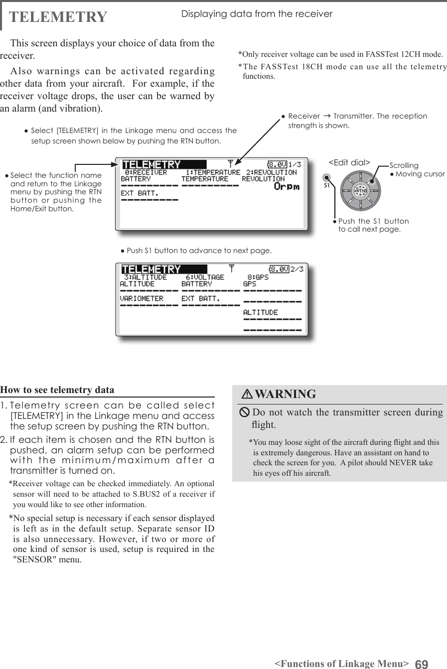 69&lt;Functions of Linkage Menu&gt;S1&lt;Edit dial&gt;● Select the function name and return to the Linkage menu by pushing the RTN button  or  pushing  the Home/Exit button.TELEMETRY Displaying data from the receiver This screen displays your choice of data from the receiver.Also warnings can be activated regarding other data from your aircraft.  For example, if the receiver voltage drops, the user can be warned by an alarm (and vibration).*Only receiver voltage can be used in FASSTest 12CH mode.*The FASSTest 18CH mode can use all the telemetry functions. ● Select [TELEMETRY]  in the Linkage  menu and access  the setup screen shown below by pushing the RTN button.● Push S1 button to advance to next page.How to see telemetry data1. Telemetry  screen  can  be  called  select [TELEMETRY] in the Linkage menu and access the setup screen by pushing the RTN button. 2. If each item is chosen and the RTN button is pushed, an alarm setup  can  be  performed with  the  minimum/maximum  after  a  transmitter is turned on. *Receiver voltage can be checked immediately. An optional sensor will need to be attached to S.BUS2 of a receiver if you would like to see other information.  *No special setup is necessary if each sensor displayed is left as in the default setup. Separate sensor ID is also unnecessary. However, if two or more of one kind of sensor is used, setup is required in the &quot;SENSOR&quot; menu.WARNING Do not watch the transmitter screen during ight.*You may loose sight of the aircraft during ight and this is extremely dangerous. Have an assistant on hand to check the screen for you.  A pilot should NEVER take his eyes off his aircraft.Scrolling● Moving cursor● Receiver → Transmitter. The  reception strength is shown.● Push  the  S1  button to call next page. 