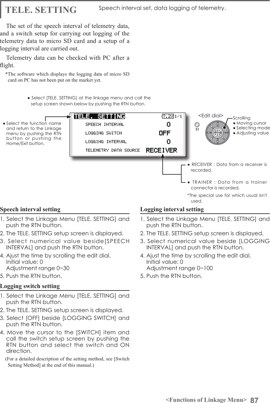 87&lt;Functions of Linkage Menu&gt;S1&lt;Edit dial&gt;● Select the function name and return to the Linkage menu by pushing the RTN button  or  pushing  the  Home/Exit button.● RECEIVER : Data from  a  receiver is recorded.●  TRAINER  :  Data  from  a  trainer connector is recorded. *The special use for  which usual isn&apos;t used.TELE. SETTING Speech interval set, data logging of telemetry.The set of the speech interval of telemetry data, and a switch setup for carrying out logging of the telemetry data to micro SD card and a setup of a logging interval are carried out. Telemetry data can be checked with PC after a ight.*The software which displays the logging data of micro SD card on PC has not been put on the market yet. Speech interval setting1. Select the Linkage Menu [TELE. SETTING] and push the RTN button.2. The TELE. SETTING setup screen is displayed.3.  Select  numerical  value  beside[SPEECH INTERVAL] and push the RTN button.4. Ajust the time by scrolling the edit dial.  Initial value: 0  Adjustment range 0~305. Push the RTN button.Logging switch setting1. Select the Linkage Menu [TELE. SETTING] and push the RTN button.2. The TELE. SETTING setup screen is displayed.3. Select [OFF] beside [LOGGING SWITCH] and push the RTN button.4. Move  the  cursor to  the  [SWITCH] item and call the switch setup screen by pushing the RTN  button  and  select the  switch and  ON direction.(For a detailed description of the setting method, see [Switch Setting Method] at the end of this manual.)Logging interval setting1. Select the Linkage Menu [TELE. SETTING] and push the RTN button.2. The TELE. SETTING setup screen is displayed.3.  Select  numerical  value  beside  [LOGGING INTERVAL] and push the RTN button.4. Ajust the time by scrolling the edit dial.  Initial value: 0  Adjustment range 0~1005. Push the RTN button.● Select [TELE. SETTING] at the linkage menu and call the setup screen shown below by pushing the RTN button.Scrolling● Moving cursor● Selecting mode● Adjusting value