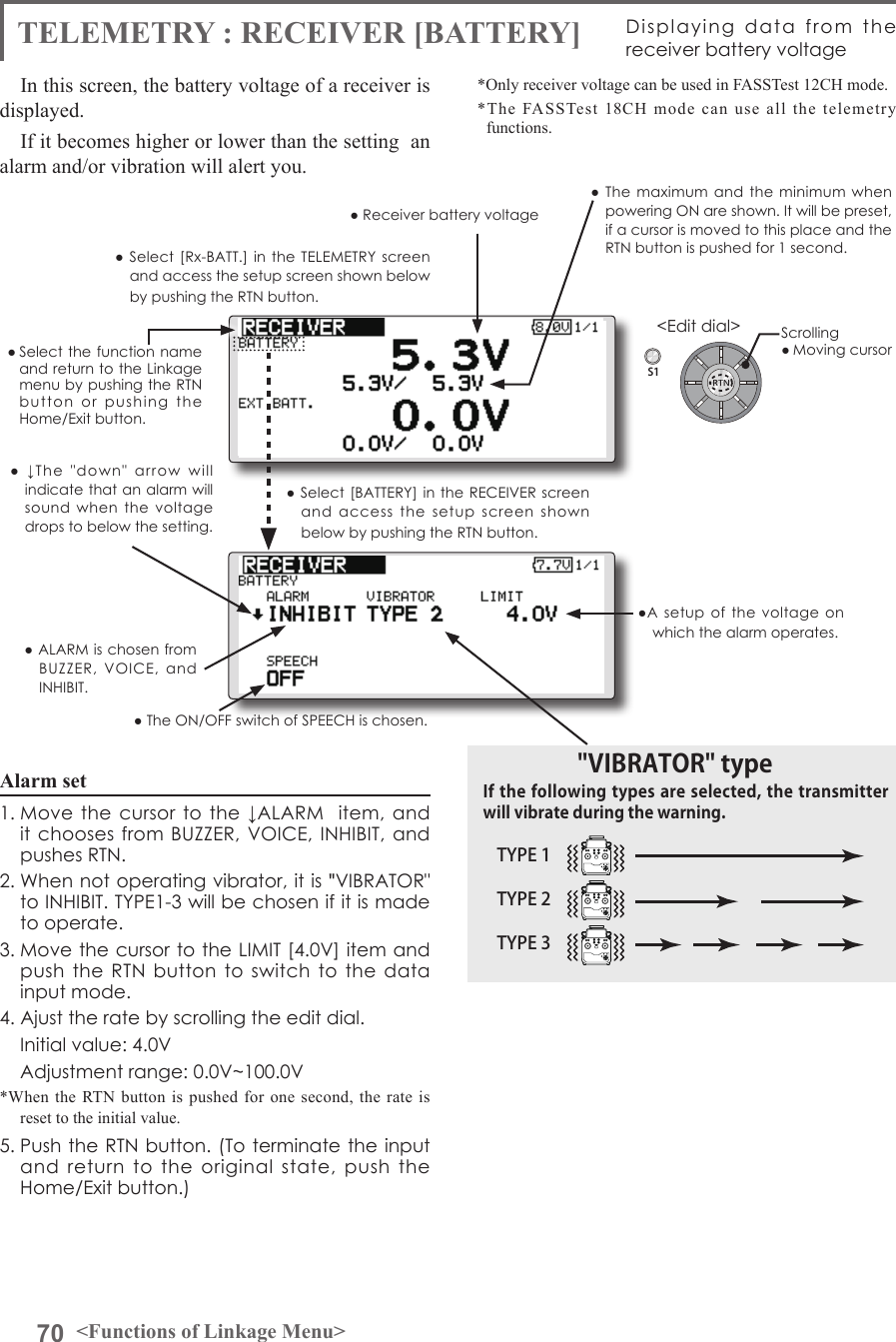 70 &lt;Functions of Linkage Menu&gt;S1&lt;Edit dial&gt;● Select the function name and return to the Linkage menu by pushing the RTN button  or  pushing  the  Home/Exit button.TELEMETRY : RECEIVER [BATTERY] Displaying  data  from  the receiver battery voltageIn this screen, the battery voltage of a receiver is displayed.If it becomes higher or lower than the setting  an alarm and/or vibration will alert you.*Only receiver voltage can be used in FASSTest 12CH mode.*The FASSTest 18CH mode can use all the telemetry functions.● Select [Rx-BATT.]  in the  TELEMETRY  screen and access the setup screen shown below by pushing the RTN button.● Select [BATTERY] in the RECEIVER  screen and  access  the  setup  screen  shown below by pushing the RTN button.●A setup  of  the  voltage on which the alarm operates.Scrolling● Moving cursor● Receiver battery voltage ● The  maximum and  the minimum  when powering ON are shown. It will be preset, if a cursor is moved to this place and the RTN button is pushed for 1 second.●  ↓The  &quot;down&quot;  arrow  will indicate that an alarm will sound  when  the  voltage drops to below the setting.● ALARM is chosen from BUZZER,  VOICE,  and INHIBIT. ● The ON/OFF switch of SPEECH is chosen.Alarm set 1. Move  the  cursor  to the ↓ALARM   item,  and it chooses from BUZZER, VOICE, INHIBIT,  and pushes RTN.2. When not operating vibrator, it is &quot;VIBRATOR&quot; to INHIBIT. TYPE1-3 will be chosen if it is made to operate.3. Move the cursor to the LIMIT [4.0V] item and push the  RTN button to  switch to  the  data input mode. 4. Ajust the rate by scrolling the edit dial.  Initial value: 4.0V  Adjustment range: 0.0V~100.0V*When the RTN button is pushed for one second, the rate is reset to the initial value.5. Push the RTN button. (To terminate the input and  return  to  the  original  state,  push  the Home/Exit button.)TYPE 1TYPE 2TYPE 3&quot;VIBRATOR&quot; typeIf the following types are selected, the transmitter will vibrate during the warning.