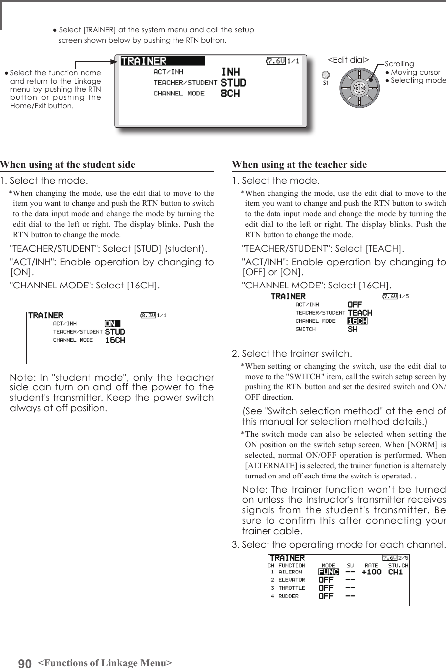 90 &lt;Functions of Linkage Menu&gt;S1● Select the function name and return to the Linkage menu by pushing the RTN button  or  pushing  the  Home/Exit button.&lt;Edit dial&gt;When using at the teacher side1. Select the mode.*When changing the mode, use the edit dial to move to the item you want to change and push the RTN button to switch to the data input mode and change the mode by turning the edit dial to the left or right. The display blinks. Push the RTN button to change the mode.  &quot;TEACHER/STUDENT&quot;: Select [TEACH].  &quot;ACT/INH&quot;: Enable operation by changing to [OFF] or [ON].  &quot;CHANNEL MODE&quot;: Select [16CH]. 2. Select the trainer switch.*When setting or changing the switch, use the edit dial to move to the &quot;SWITCH&quot; item, call the switch setup screen by pushing the RTN button and set the desired switch and ON/OFF direction.  (See &quot;Switch selection method&quot; at the end of this manual for selection method details.)*The switch mode can also be selected when setting the ON position on the switch setup screen. When [NORM] is selected, normal ON/OFF operation is performed. When [ALTERNATE] is selected, the trainer function is alternately turned on and off each time the switch is operated. .  Note: The  trainer  function won’t  be  turned on unless the Instructor&apos;s transmitter receives signals  from  the  student&apos;s  transmitter.  Be  sure  to  confirm  this  after  connecting  your trainer cable.3. Select the operating mode for each channel.● Select [TRAINER] at the system menu and call the setup screen shown below by pushing the RTN button.When using at the student side1. Select the mode.*When changing the mode, use the edit dial to move to the item you want to change and push the RTN button to switch to the data input mode and change the mode by turning the edit dial to the left or right. The display blinks. Push the RTN button to change the mode.  &quot;TEACHER/STUDENT&quot;: Select [STUD] (student).  &quot;ACT/INH&quot;: Enable operation by changing to [ON].  &quot;CHANNEL MODE&quot;: Select [16CH].   Note:  In  &quot;student mode&quot;,  only the  teacher side can  turn on and  off the power  to the student&apos;s transmitter. Keep the power switch always at off position.Scrolling● Moving cursor● Selecting mode