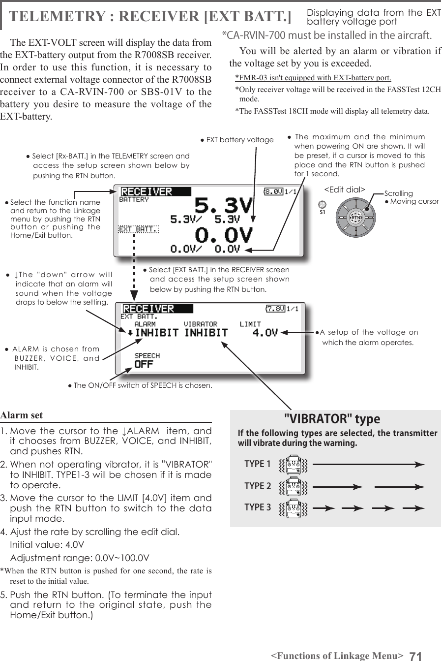 71&lt;Functions of Linkage Menu&gt;S1&lt;Edit dial&gt;● Select the function name and return to the Linkage menu by pushing the RTN button  or  pushing  the  Home/Exit button.● Select [Rx-BATT.] in the TELEMETRY screen and access  the  setup  screen  shown  below  by pushing the RTN button.Alarm set 1. Move  the  cursor  to the ↓ALARM   item,  and it chooses from BUZZER, VOICE, and  INHIBIT, and pushes RTN.2. When not operating vibrator, it is &quot;VIBRATOR&quot; to INHIBIT. TYPE1-3 will be chosen if it is made to operate.3. Move the cursor to the LIMIT [4.0V] item and push the  RTN button to  switch to  the  data input mode. 4. Ajust the rate by scrolling the edit dial.  Initial value: 4.0V  Adjustment range: 0.0V~100.0V*When the RTN button is pushed for one second, the rate is reset to the initial value.5. Push the RTN button. (To terminate the input and  return  to  the  original  state,  push  the Home/Exit button.)TYPE 1TYPE 2TYPE 3&quot;VIBRATOR&quot; typeIf the following types are selected, the transmitter will vibrate during the warning.TELEMETRY : RECEIVER [EXT BATT.] Displaying data from the  EXT battery voltage portThe EXT-VOLT screen will display the data from the EXT-battery output from the R7008SB receiver. In order to use this function, it is necessary to connect external voltage connector of the R7008SB receiver to a CA-RVIN-700 or SBS-01V to the battery you desire to measure the voltage of the EXT-battery.You will be alerted by an alarm or vibration if the voltage set by you is exceeded.*FMR-03 isn&apos;t equipped with EXT-battery port.*Only receiver voltage will be received in the FASSTest 12CH mode.*The FASSTest 18CH mode will display all telemetry data.*CA-RVIN-700 must be installed in the aircraft.● Select [EXT BATT.] in the RECEIVER screen and  access  the  setup  screen  shown below by pushing the RTN button.●A  setup  of  the  voltage  on which the alarm operates.Scrolling● Moving cursor● EXT battery voltage  ●  The  maximum  and  the  minimum when powering ON are shown. It will be preset, if a cursor is moved to this place and the  RTN  button is pushed for 1 second.●  ↓The  &quot;down&quot;  arrow  will  indicate that  an  alarm  will sound  when  the  voltage drops to below the setting.●  ALARM  is  chosen  from BUZZER,  VOICE,  and  INHIBIT. ● The ON/OFF switch of SPEECH is chosen.