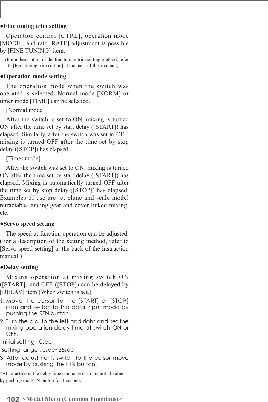 102 &lt;Model Menu (Common Functions)&gt;●Fine tuning trim settingOperation control [CTRL], operation mode [MODE], and rate [RATE] adjustment is possible by [FINE TUNING] item.(For a description of the ne tuning trim setting method, refer to [Fine tuning trim setting] at the back of this manual.)●Operation mode settingThe operation mode when the switch was operated is selected. Normal mode [NORM] or timer mode [TIME] can be selected.[Normal mode]After the switch is set to ON, mixing is turned ON after the time set by start delay ([START]) has elapsed. Similarly, after the switch was set to OFF, mixing is turned OFF after the time set by stop delay ([STOP]) has elapsed.[Timer mode]After the switch was set to ON, mixing is turned ON after the time set by start delay ([START]) has elapsed. Mixing is automatically turned OFF after the time set by stop delay ([STOP]) has elapsed. Examples of use are jet plane and scale model retractable landing gear and cover linked mixing, etc. ●Servo speed settingThe speed at function operation can be adjusted. (For a description of the setting method, refer to [Servo speed setting] at the back of the instruction manual.)●Delay settingMixing operation at mixing switch ON ([START]) and OFF ([STOP]) can be delayed by [DELAY] item.(When switch is set.)1.Movethecursortothe[START]or[STOP]itemandswitchtothedatainputmodebypushingtheRTNbutton.2.TurnthedialtotheleftandrightandsetthemixingoperationdelaytimeatswitchONorOFF.Initialsetting:0secSettingrange:0sec~35sec3.Afteradjustment,switchtothecursormovemodebypushingtheRTNbutton.*At adjustment, the delay time can be reset to the initial value by pushing the RTN button for 1 second.