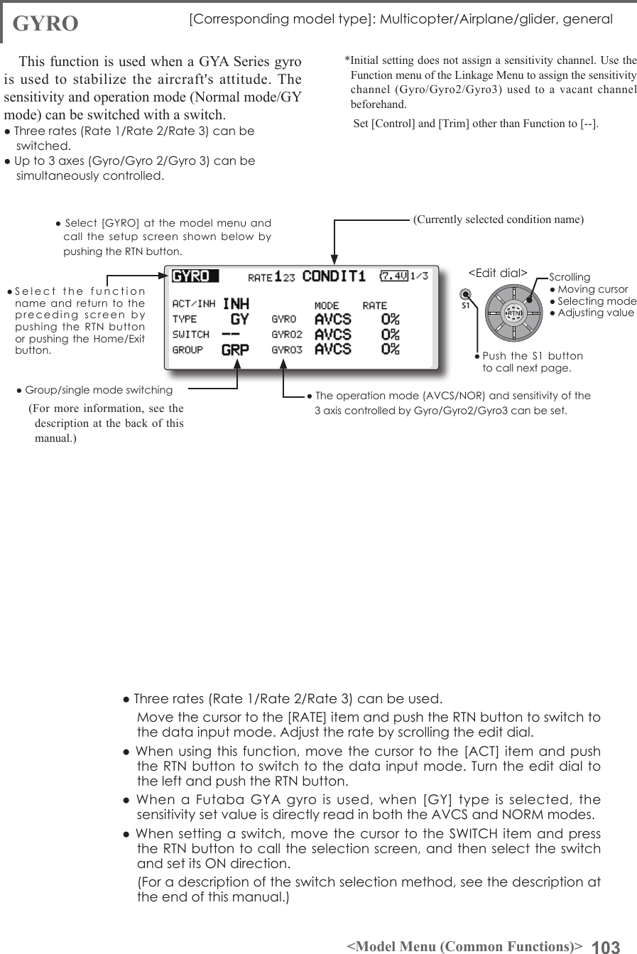 103&lt;Model Menu (Common Functions)&gt;S1●SelectthefunctionnameandreturntotheprecedingscreenbypushingtheRTNbuttonorpushingtheHome/Exitbutton.&lt;Editdial&gt;GYRO [Correspondingmodeltype]:Multicopter/Airplane/glider,generalThis function is used when a GYA Series gyro is used to stabilize the aircraft&apos;s attitude. The sensitivity and operation mode (Normal mode/GY mode) can be switched with a switch.●Threerates(Rate1/Rate2/Rate3)canbeswitched.●Upto3axes(Gyro/Gyro2/Gyro3)canbesimultaneouslycontrolled.*Initial setting does not assign a sensitivity channel. Use the Function menu of the Linkage Menu to assign the sensitivity channel (Gyro/Gyro2/Gyro3) used to a vacant channel beforehand.   Set [Control] and [Trim] other than Function to [--].●Theoperationmode(AVCS/NOR)andsensitivityofthe3axiscontrolledbyGyro/Gyro2/Gyro3canbeset.●Group/singlemodeswitching(For more information, see the description at the back of this manual.)●Threerates(Rate1/Rate2/Rate3)canbeused. Movethecursortothe[RATE]itemandpushtheRTNbuttontoswitchtothedatainputmode.Adjusttheratebyscrollingtheeditdial.●Whenusingthisfunction, movethecursortothe[ACT]itemandpushtheRTNbuttontoswitchtothedatainputmode.TurntheeditdialtotheleftandpushtheRTNbutton.●WhenaFutabaGYAgyroisused,when[GY]typeisselected,thesensitivitysetvalueisdirectlyreadinboththeAVCSandNORMmodes.●Whensettingaswitch,movethecursortotheSWITCHitemandpresstheRTNbuttontocalltheselectionscreen,andthenselecttheswitchandsetitsONdirection. (Foradescriptionoftheswitchselectionmethod,seethedescriptionattheendofthismanual.)(Currently selected condition name)●Select[GYRO] at themodelmenuandcallthesetupscreenshownbelowbypushingtheRTNbutton.Scrolling●Movingcursor●Selectingmode●Adjustingvalue●Pushthe S1 buttontocallnextpage.