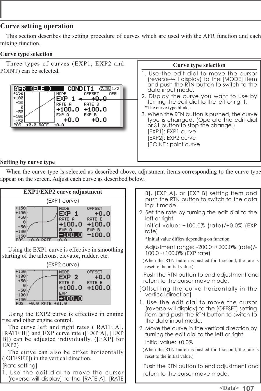 107&lt;Data&gt;Curve setting operationThis section describes the setting procedure of curves which are used with the AFR function and each mixing function.Curve type selectionThree types of curves (EXP1, EXP2 and POINT) can be selected.Curve type selection1. Use the edit dial to move the cursor (reverse-will display) to the [MODE] item and push the RTN button to switch to the data input mode.2. Display the curve you want to use by turning the edit dial to the left or right.*The curve type blinks.3. When the RTN button is pushed, the curve type is changed. (Operate the edit dial or S1 button to stop the change.)  [EXP1]: EXP1 curve  [EXP2]: EXP2 curve  [POINT]: point curveSetting by curve typeWhen the curve type is selected as described above, adjustment items corresponding to the curve type appear on the screen. Adjust each curve as described below.B], [EXP A], or [EXP B] setting item and push the RTN button to switch to the data input mode.2. Set the rate by turning the edit dial to the left or right.  Initial value: +100.0% (rate)/+0.0% (EXP rate)  *Initial value differs depending on function.  Adjustment range: -200.0~+200.0% (rate)/-100.0~+100.0% (EXP rate)(When the RTN button is pushed for 1 second, the rate is reset to the initial value.)  Push the RTN button to end adjustment and return to the cursor move mode.[Offsetting the curve horizontally in the vertical direction]1. Use the edit dial to move the cursor (reverse-will display) to the [OFFSET] setting item and push the RTN button to switch to the data input mode.2. Move the curve in the vertical direction by turning the edit dial to the left or right.  Initial value: +0.0%(When the RTN button is pushed for 1 second, the rate is reset to the initial value.) Push the RTN button to end adjustment and return to the cursor move mode.EXP1/EXP2 curve adjustment(EXP1 curve)Using the EXP1 curve is effective in smoothing starting of the ailerons, elevator, rudder, etc.(EXP2 curve)Using the EXP2 curve is effective in engine rise and other engine control.The curve left and right rates ([RATE A], [RATE B]) and EXP curve rate ([EXP A], [EXP B]) can be adjusted individually. ([EXP] for EXP2)The curve can also be offset horizontally ([OFFSET]) in the vertical direction.[Rate setting]1. Use the edit dial to move the cursor (reverse-will display) to the [RATE A], [RATE 