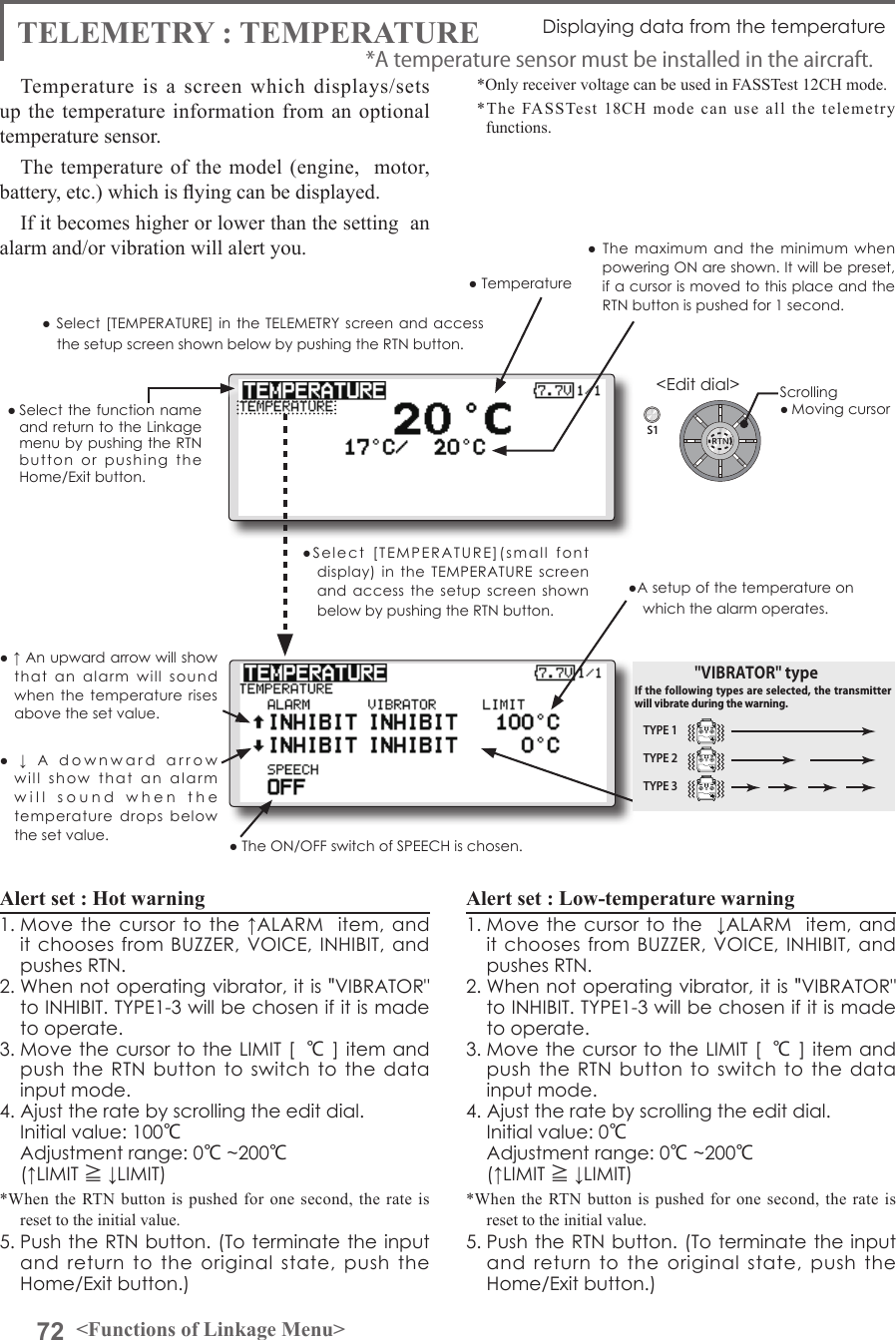 72 &lt;Functions of Linkage Menu&gt;S1&lt;Edit dial&gt;● Select the function name and return to the Linkage menu by pushing the RTN button  or  pushing  the  Home/Exit button.TELEMETRY : TEMPERATURE Displaying data from the temperatureTemperature is a screen which displays/sets up the temperature information from an optional temperature sensor. The temperature of the model (engine,  motor, battery, etc.) which is ying can be displayed.If it becomes higher or lower than the setting  an alarm and/or vibration will alert you.*Only receiver voltage can be used in FASSTest 12CH mode.*The FASSTest 18CH mode can use all the telemetry functions.● Select [TEMPERATURE] in  the  TELEMETRY screen and  access the setup screen shown below by pushing the RTN button.Scrolling● Moving cursor● Temperature●  The  maximum  and  the  minimum  when powering ON are shown. It will be preset, if a cursor is moved to this place and the RTN button is pushed for 1 second.●  ↓  A  downward  arrow  will  show  that  an  alarm will  sound  when  the  temperature  drops  below the set value.● ↑ An upward arrow will show that  an  alarm  will  sound when the  temperature rises above the set value.Alert set : Hot warning 1. Move  the  cursor  to the ↑ALARM   item,  and it chooses from BUZZER, VOICE, INHIBIT,  and pushes RTN. 2. When not operating vibrator, it is &quot;VIBRATOR&quot; to INHIBIT. TYPE1-3 will be chosen if it is made to operate. 3. Move the cursor to the LIMIT [ ℃] item and push the  RTN button to  switch to  the  data input mode.4. Ajust the rate by scrolling the edit dial.  Initial value: 100℃  Adjustment range: 0℃~200℃(↑LIMIT ≧ ↓LIMIT)*When the RTN button is pushed for one second, the rate is reset to the initial value.5. Push the RTN button. (To terminate the input and  return  to  the  original  state,  push  the Home/Exit button.)Alert set : Low-temperature warning1. Move the cursor to the  ↓ALARM  item, and it chooses from BUZZER, VOICE, INHIBIT,  and pushes RTN. 2. When not operating vibrator, it is &quot;VIBRATOR&quot; to INHIBIT. TYPE1-3 will be chosen if it is made to operate. 3. Move the cursor to the LIMIT [ ℃] item and push the  RTN button to  switch to  the  data input mode.4. Ajust the rate by scrolling the edit dial.  Initial value: 0℃  Adjustment range: 0℃~200℃(↑LIMIT ≧ ↓LIMIT)*When the RTN button is pushed for one second, the rate is reset to the initial value.5. Push the RTN button. (To terminate the input and  return  to  the  original  state,  push  the Home/Exit button.)*A temperature sensor must be installed in the aircraft.●Select  [TEMPERATURE](small  font display)  in  the  TEMPERATURE  screen and access  the  setup screen  shown below by pushing the RTN button.● The ON/OFF switch of SPEECH is chosen.●A setup of the temperature on which the alarm operates.TYPE 1TYPE 2TYPE 3&quot;VIBRATOR&quot; typeIf the following types are selected, the transmitter will vibrate during the warning.