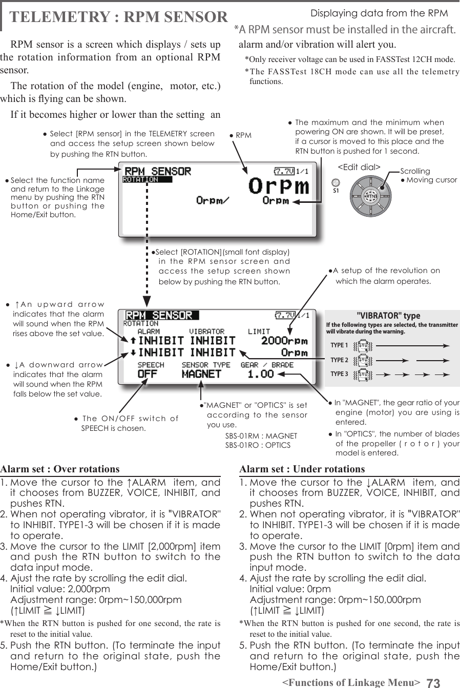 73&lt;Functions of Linkage Menu&gt;S1&lt;Edit dial&gt;● Select the function name and return to the Linkage menu by pushing the RTN button  or  pushing  the  Home/Exit button.TELEMETRY : RPM SENSOR Displaying data from the RPMRPM sensor is a screen which displays / sets up the rotation information from an optional RPM sensor. The rotation of the model (engine,  motor, etc.) which is ying can be shown.If it becomes higher or lower than the setting  an alarm and/or vibration will alert you. *Only receiver voltage can be used in FASSTest 12CH mode.*The FASSTest 18CH mode can use all the telemetry functions.Alarm set : Over rotations 1. Move  the  cursor  to the ↑ALARM   item,  and it chooses from BUZZER, VOICE, INHIBIT,  and pushes RTN. 2. When not operating vibrator, it is &quot;VIBRATOR&quot; to INHIBIT. TYPE1-3 will be chosen if it is made to operate. 3. Move the cursor to the LIMIT [2,000rpm] item and  push the  RTN  button to  switch  to the data input mode.4. Ajust the rate by scrolling the edit dial.  Initial value: 2,000rpm  Adjustment range: 0rpm~150,000rpm(↑LIMIT ≧ ↓LIMIT)*When the RTN button is pushed for one second, the rate is reset to the initial value.5. Push the RTN button. (To terminate the input and  return  to  the  original  state,  push  the Home/Exit button.)Alarm set : Under rotations1. Move  the  cursor  to the ↓ALARM   item,  and it chooses from BUZZER, VOICE, INHIBIT,  and pushes RTN. 2. When not operating vibrator, it is &quot;VIBRATOR&quot; to INHIBIT. TYPE1-3 will be chosen if it is made to operate. 3. Move the cursor to the LIMIT [0rpm] item and push the  RTN button to  switch to  the  data input mode.4. Ajust the rate by scrolling the edit dial.  Initial value: 0rpm  Adjustment range: 0rpm~150,000rpm(↑LIMIT ≧ ↓LIMIT)*When the RTN button is pushed for one second, the rate is reset to the initial value.5. Push the RTN button. (To terminate the input and  return  to  the  original  state,  push  the Home/Exit button.)*A RPM sensor must be installed in the aircraft.● The  maximum  and  the minimum  when powering ON are shown. It will be preset, if a cursor is moved to this place and the RTN button is pushed for 1 second.●A setup  of  the  revolution  on which the alarm operates.● Select [RPM sensor] in  the  TELEMETRY  screen and access  the setup  screen shown  below by pushing the RTN button.Scrolling● Moving cursor● RPM●&quot;MAGNET&quot; or  &quot;OPTICS&quot; is  set according  to  the  sensor you use.SBS-01RM : MAGNETSBS-01RO : OPTICS●  ↓A  downward  arrow  indicates that the alarm will sound when the RPM falls below the set value.●  ↑An  upward  arrow  indicates that the  alarm will sound when the RPM rises above the set value.● In &quot;MAGNET&quot;, the gear ratio of your engine  (motor)  you  are  using  is entered. ● In &quot;OPTICS&quot;, the number of blades of the  propeller  (  r  o  t  o  r  )  your model is entered. ●Select [ROTATION](small font display) in  the  RPM  sensor  screen  and  access  the  setup  screen  shown below by pushing the RTN button.●  The  ON/OFF  switch  of SPEECH is chosen.TYPE 1TYPE 2TYPE 3&quot;VIBRATOR&quot; typeIf the following types are selected, the transmitter will vibrate during the warning.