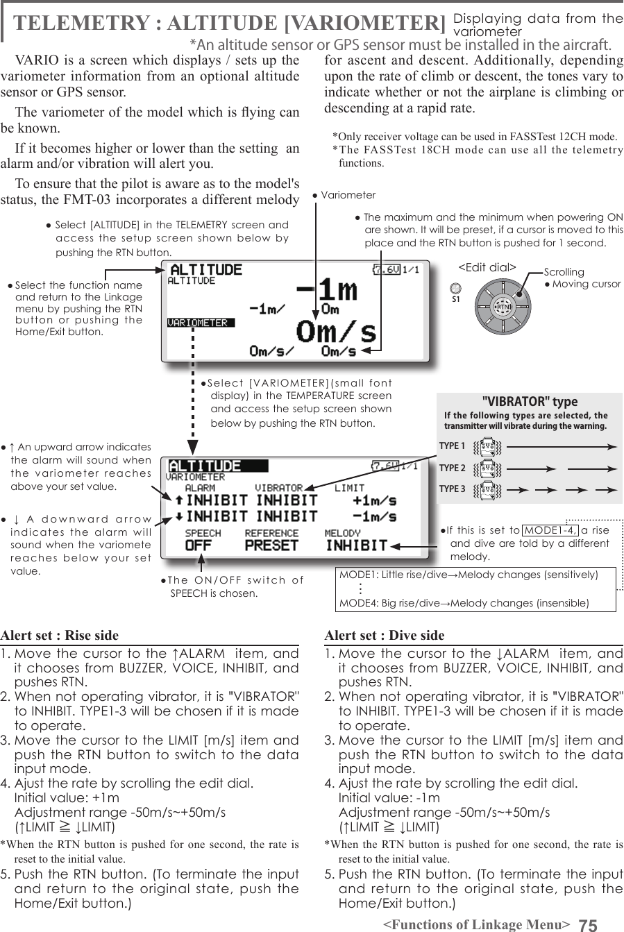 75&lt;Functions of Linkage Menu&gt;S1&lt;Edit dial&gt;● Select the function name and return to the Linkage menu by pushing the RTN button  or  pushing  the  Home/Exit button.● Select [ALTITUDE] in the  TELEMETRY  screen  and access  the  setup  screen  shown  below  by pushing the RTN button.TELEMETRY : ALTITUDE [VARIOMETER] Displaying  data from  the variometerVARIO is a screen which displays / sets up the variometer information from an optional altitude sensor or GPS sensor. The variometer of the model which is ying can be known.If it becomes higher or lower than the setting  an alarm and/or vibration will alert you.To ensure that the pilot is aware as to the model&apos;s status, the FMT-03 incorporates a different melody for ascent and descent. Additionally, depending upon the rate of climb or descent, the tones vary to indicate whether or not the airplane is climbing or descending at a rapid rate. *Only receiver voltage can be used in FASSTest 12CH mode.*The FASSTest 18CH mode can use all the telemetry functions.Alert set : Rise side 1. Move  the  cursor  to the ↑ALARM   item,  and it chooses from BUZZER, VOICE, INHIBIT,  and pushes RTN. 2. When not operating vibrator, it is &quot;VIBRATOR&quot; to INHIBIT. TYPE1-3 will be chosen if it is made to operate. 3. Move the cursor to the  LIMIT [m/s] item and push the  RTN button to  switch to  the  data input mode.4. Ajust the rate by scrolling the edit dial.  Initial value: +1m  Adjustment range -50m/s~+50m/s(↑LIMIT ≧ ↓LIMIT)*When the RTN button is pushed for one second, the rate is reset to the initial value.5. Push the RTN button. (To terminate the input and  return  to  the  original  state,  push  the Home/Exit button.)Alert set : Dive side1. Move  the  cursor  to the ↓ALARM   item,  and it chooses from BUZZER, VOICE, INHIBIT,  and pushes RTN. 2. When not operating vibrator, it is &quot;VIBRATOR&quot; to INHIBIT. TYPE1-3 will be chosen if it is made to operate. 3. Move the cursor to the  LIMIT [m/s] item and push the  RTN button to  switch to  the  data input mode.4. Ajust the rate by scrolling the edit dial.  Initial value: -1m  Adjustment range -50m/s~+50m/s(↑LIMIT ≧ ↓LIMIT)*When the RTN button is pushed for one second, the rate is reset to the initial value.5. Push the RTN button. (To terminate the input and  return  to  the  original  state,  push  the Home/Exit button.)*An altitude sensor or GPS sensor must be installed in the aircraft.●If  this  is  set  to  MODE1-4,  a  rise and dive are told by a different melody.MODE1: Little rise/dive→Melody changes (sensitively) MODE4: Big rise/dive→Melody changes (insensible) . . .Scrolling● Moving cursor●  ↓  A  downward  arrow  indicates  the  alarm  will  sound when  the  variomete reaches  below  your  set  value.● ↑ An upward arrow indicates the  alarm  will  sound  when the  variometer  reaches above your set value.TYPE 1TYPE 2TYPE 3&quot;VIBRATOR&quot; typeIf the following  types  are selected,  the transmitter will vibrate during the warning.●Select  [VARIOMETER](small  font display) in the  TEMPERATURE screen and access the setup screen shown below by pushing the RTN button.● The maximum and the minimum when powering ON are shown. It will be preset, if a cursor is moved to this place and the RTN button is pushed for 1 second.● Variometer●The  ON/OFF  switch  of  SPEECH is chosen.