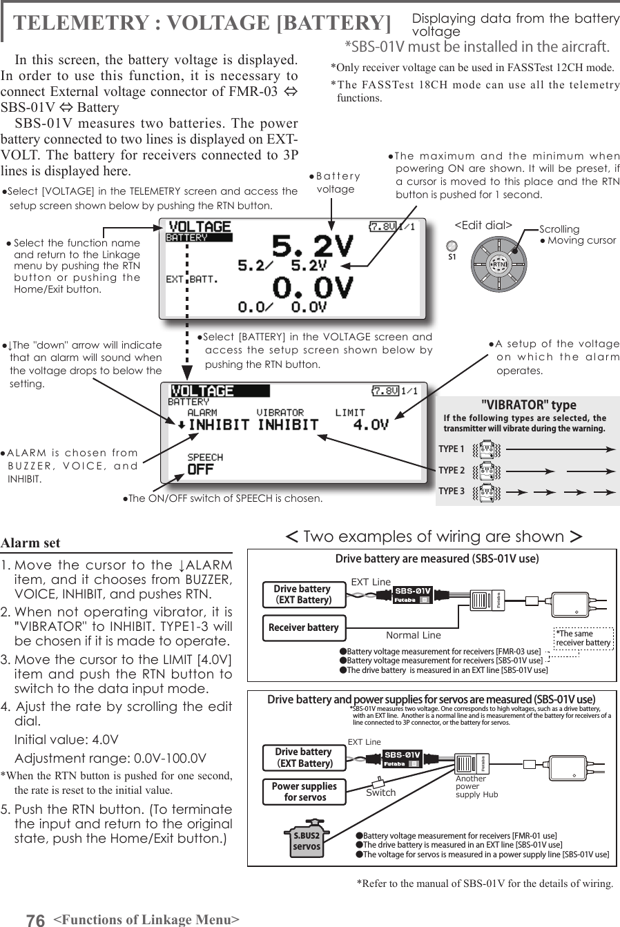 76 &lt;Functions of Linkage Menu&gt;S1&lt;Edit dial&gt;● Select the function name and return to the Linkage menu by pushing the RTN button  or  pushing  the  Home/Exit button.In this screen, the battery voltage is displayed.  In order to use this function, it is necessary to connect External voltage connector of FMR-03 ⇔ SBS-01V ⇔ Battery SBS-01V measures two batteries. The power battery connected to two lines is displayed on EXT-VOLT. The battery for receivers connected to 3P lines is displayed here. *Only receiver voltage can be used in FASSTest 12CH mode.*The FASSTest 18CH mode can use all the telemetry functions.*SBS-01V must be installed in the aircraft.＜Two examples of wiring are shown ＞*Refer to the manual of SBS-01V for the details of wiring.Drive battery （EXT Battery)SwitchPower supplies for servosAnother power supply Hub S.BUS2servosDrive battery are measured (SBS-01V use) Drive battery and power supplies for servos are measured (SBS-01V use)●Battery voltage measurement for receivers [FMR-03 use]●Battery voltage measurement for receivers [SBS-01V use]●The drive battery  is measured in an EXT line [SBS-01V use]●Battery voltage measurement for receivers [FMR-01 use]●The drive battery is measured in an EXT line [SBS-01V use]●The voltage for servos is measured in a power supply line [SBS-01V use]Normal LineEXT LineEXT Line*SBS-01V measures two voltage. One corresponds to high voltages, such as a drive battery, with an EXT line.  Another is a normal line and is measurement of the battery for receivers of a line connected to 3P connector, or the battery for servos.*The same receiver batteryReceiver battery Drive battery （EXT Battery)TELEMETRY : VOLTAGE [BATTERY] Displaying data from the battery voltage●Select [VOLTAGE] in the TELEMETRY screen and access the setup screen shown below by pushing the RTN button.●Select [BATTERY]  in the  VOLTAGE  screen  and access  the  setup  screen  shown  below  by pushing the RTN button.●A  setup  of  the  voltage on  which  the  alarm  operates.Scrolling● Moving cursor●Battery  voltage ●The  maximum  and  the  minimum  when powering ON  are  shown.  It  will be  preset, if a cursor is  moved to  this  place and  the  RTN button is pushed for 1 second.●↓The &quot;down&quot; arrow will indicate that an alarm will sound when the voltage drops to below the setting.●ALARM  is  chosen  from  BUZZER,  VOICE,  and  INHIBIT. ●The ON/OFF switch of SPEECH is chosen.Alarm set 1. Move  the  cursor  to  the  ↓ALARM  item, and it  chooses  from  BUZZER, VOICE, INHIBIT, and pushes RTN.2. When  not  operating vibrator, it  is &quot;VIBRATOR&quot; to INHIBIT. TYPE1-3  will be chosen if it is made to operate.3. Move the cursor to the LIMIT [4.0V] item and  push  the RTN button  to switch to the data input mode. 4. Ajust the rate by scrolling the  edit dial.  Initial value: 4.0V  Adjustment range: 0.0V-100.0V*When the RTN button is pushed for one second, the rate is reset to the initial value.5. Push the RTN button. (To terminate the input and return to the original state, push the Home/Exit button.)TYPE 1TYPE 2TYPE 3&quot;VIBRATOR&quot; typeIf the following  types  are selected,  the transmitter will vibrate during the warning.