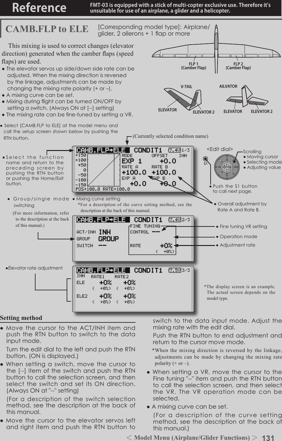 131＜Model Menu (Airplane/Glider Functions) ＞Reference FMT-03 is equipped with a stick of multi-copter exclusive use. Therefore it&apos;s unsuitable for use of an airplane, a glider and a helicopter.S1●SelectthefunctionnameandreturntotheprecedingscreenbypushingtheRTNbuttonorpushingtheHome/Exitbutton.&lt;Editdial&gt;ELEVATOR ELEVATOR 2V-TAILELEVATOR ELEVATOR 2AILVATORFLP 2(Camber Flap)FLP 1(Camber Flap)CAMB.FLP to ELE [Correspondingmodeltype]:Airplane/glider, 2ailerons+1apormoreThis mixing is used to correct changes (elevator direction) generated when the camber aps (speed aps) are used.●Theelevatorservosupside/downsideratecanbeadjusted.Whenthemixingdirectionisreversedbythelinkage,adjustmentscanbemadebychangingthemixingratepolarity(+or–).●Amixingcurvecanbeset.●MixingduringightcanbeturnedON/OFFbysettingaswitch.(AlwaysONat[--]setting)●Themixingratecanbene-tunedbysettingaVR.●ElevatorrateadjustmentSetting method●MovethecursortotheACT/INHitemandpushtheRTNbuttontoswitchtothedatainputmode. TurntheeditdialtotheleftandpushtheRTNbutton.(ONisdisplayed.)●Whensettingaswitch,movethecursortothe[--]itemoftheswitchandpushtheRTNbuttontocalltheselectionscreen,andthenselecttheswitchandsetitsONdirection.(AlwaysONat&quot;--&quot;setting) (Foradescriptionoftheswitchselectionmethod,seethedescriptionatthebackofthismanual.●MovethecursortotheelevatorservosleftandrightitemandpushtheRTNbutton toswitchtothedatainputmode.Adjustthemixingratewiththeeditdial. PushtheRTNbuttontoendadjustmentandreturntothecursormovemode.*When the mixing direction is reversed by the linkage, adjustments can be made by changing the mixing rate polarity (+ or –).●WhensettingaVR,movethecursortotheFinetuning&quot;--&quot;itemandpushtheRTNbuttontocalltheselectionscreen,andthenselecttheVR.TheVRoperationmodecanbeselected.●Amixingcurvecanbeset. (Foradescriptionofthecurvesettingmethod,seethedescriptionatthebackofthismanual.)●OveralladjustmentbyRateAandRateB.(Currently selected condition name)●Select[CAMB.FLPtoELE]atthemodelmenuandcallthesetupscreenshownbelowbypushingtheRTNbutton.●Mixingcurvesetting*For a description of the curve setting method, see the description at the back of this manual.*The display screen is an example. The actual screen depends on the model type.●FinetuningVRsetting●Adjustmentrate●Operationmode●Group/singlemodeswitching(For more information, refer to the description at the back of this manual.)Scrolling●Movingcursor●Selectingmode●Adjustingvalue●PushtheS1buttontocallnextpage. 