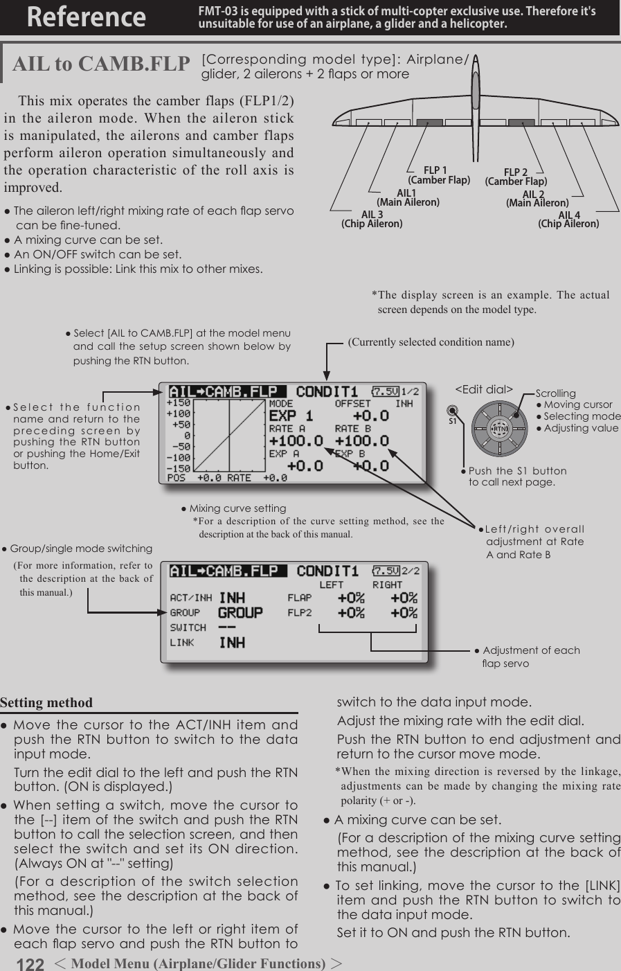 122 ＜Model Menu (Airplane/Glider Functions) ＞Reference FMT-03 is equipped with a stick of multi-copter exclusive use. Therefore it&apos;s unsuitable for use of an airplane, a glider and a helicopter.S1●SelectthefunctionnameandreturntotheprecedingscreenbypushingtheRTNbuttonorpushingtheHome/Exitbutton.&lt;Editdial&gt;AIL 3(Chip Aileron) AIL 4(Chip Aileron)AIL1(Main Aileron) AIL 2(Main Aileron)FLP 2(Camber Flap)FLP 1(Camber Flap)AIL to CAMB.FLP [Correspondingmodeltype]:Airplane/glider,2ailerons+2apsormoreThis mix operates the camber flaps (FLP1/2) in the aileron mode. When the aileron stick is manipulated, the ailerons and camber flaps perform aileron operation simultaneously and the operation characteristic of the roll axis is improved.●Theaileronleft/rightmixingrateofeachapservocanbene-tuned.●Amixingcurvecanbeset.●AnON/OFFswitchcanbeset.●Linkingispossible:Linkthismixtoothermixes.●Mixingcurvesetting*For a description of the curve setting method, see the description at the back of this manual.●Adjustmentofeachapservo●Left/rightoveralladjustmentatRateAandRateBSetting method●MovethecursortotheACT/INHitemandpushtheRTNbuttontoswitchtothedatainputmode. TurntheeditdialtotheleftandpushtheRTNbutton.(ONisdisplayed.)●Whensettingaswitch,movethecursortothe[--]itemoftheswitchandpushtheRTNbuttontocalltheselectionscreen,andthenselecttheswitchandsetitsONdirection.(AlwaysONat&quot;--&quot;setting) (Foradescriptionoftheswitchselectionmethod,seethedescriptionatthebackofthismanual.)●MovethecursortotheleftorrightitemofeachapservoandpushtheRTNbutton toswitchtothedatainputmode. Adjustthemixingratewiththeeditdial. PushtheRTNbuttontoendadjustmentandreturntothecursormovemode.*When the mixing direction is reversed by the linkage, adjustments can be made by changing the mixing rate polarity (+ or -).●Amixingcurvecanbeset. (Foradescriptionofthemixingcurvesettingmethod,seethedescriptionatthebackofthismanual.)●Tosetlinking,movethecursortothe[LINK]itemandpushtheRTNbuttontoswitchtothedatainputmode. SetittoONandpushtheRTNbutton.(Currently selected condition name)●Select[AILtoCAMB.FLP]atthemodelmenuandcallthesetupscreenshownbelowbypushingtheRTNbutton.●Group/singlemodeswitching(For more information, refer to the description at the back of this manual.)*The display screen is an example. The actual screen depends on the model type.Scrolling●Movingcursor●Selectingmode●Adjustingvalue●PushtheS1buttontocallnextpage. 