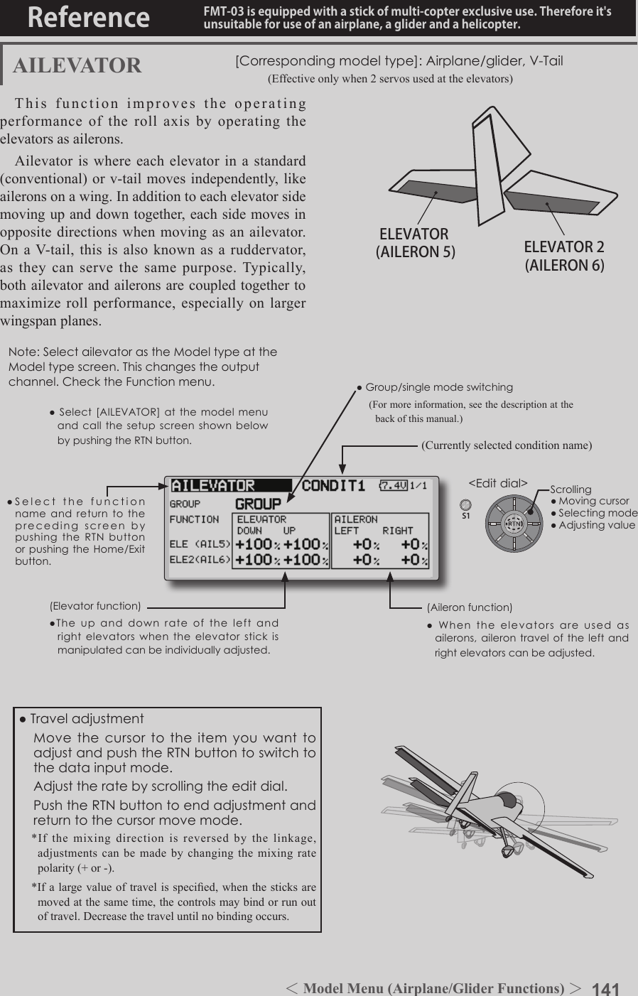 141＜Model Menu (Airplane/Glider Functions) ＞Reference FMT-03 is equipped with a stick of multi-copter exclusive use. Therefore it&apos;s unsuitable for use of an airplane, a glider and a helicopter.S1●SelectthefunctionnameandreturntotheprecedingscreenbypushingtheRTNbuttonorpushingtheHome/Exitbutton.&lt;Editdial&gt;ELEVATOR ELEVATOR 2(AILERON 5) (AILERON 6)AILEVATOR [Correspondingmodeltype]:Airplane/glider,V-Tail       (Effective only when 2 servos used at the elevators)This function improves the operating performance of the roll axis by operating the elevators as ailerons.Ailevator is where each elevator in a standard (conventional) or v-tail moves independently, like ailerons on a wing. In addition to each elevator side moving up and down together, each side moves in opposite directions when moving as an ailevator. On a V-tail, this is also known as a ruddervator, as they can serve the same purpose. Typically, both ailevator and ailerons are coupled together to maximize roll performance, especially on larger wingspan planes.Note:SelectailevatorastheModeltypeattheModeltypescreen.Thischangestheoutputchannel.ChecktheFunctionmenu.(Aileronfunction)●Whentheelevatorsareusedasailerons,ailerontraveloftheleftandrightelevatorscanbeadjusted.(Elevatorfunction)●Theupanddownrateoftheleftandrightelevatorswhentheelevatorstickismanipulatedcanbeindividuallyadjusted.●Group/singlemodeswitching(For more information, see the description at the back of this manual.)(Currently selected condition name)●Select[AILEVATOR]atthemodelmenuandcallthesetupscreenshownbelowbypushingtheRTNbutton.●Traveladjustment MovethecursortotheitemyouwanttoadjustandpushtheRTNbuttontoswitchtothedatainputmode. Adjusttheratebyscrollingtheeditdial. PushtheRTNbuttontoendadjustmentandreturntothecursormovemode.*If the mixing direction is reversed by the linkage, adjustments can be made by changing the mixing rate polarity (+ or -).*If a large value of travel is specied, when the sticks are moved at the same time, the controls may bind or run out of travel. Decrease the travel until no binding occurs.Scrolling●Movingcursor●Selectingmode●Adjustingvalue