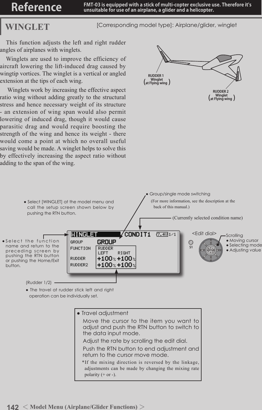 142 ＜Model Menu (Airplane/Glider Functions) ＞Reference FMT-03 is equipped with a stick of multi-copter exclusive use. Therefore it&apos;s unsuitable for use of an airplane, a glider and a helicopter.S1●SelectthefunctionnameandreturntotheprecedingscreenbypushingtheRTNbuttonorpushingtheHome/Exitbutton.&lt;Editdial&gt;RUDDER 1Wingletat Flying wing(               )RUDDER 2Wingletat Flying wing(               )WINGLET [Correspondingmodeltype]:Airplane/glider,wingletThis function adjusts the left and right rudder angles of airplanes with winglets.Winglets are used to improve the efficiency of aircraft lowering the lift-induced drag caused by wingtip vortices. The winglet is a vertical or angled extension at the tips of each wing. Winglets work by increasing the effective aspect ratio wing without adding greatly to the structural stress and hence necessary weight of its structure -  an  extension  of  wing  span  would  also  permit lowering of induced drag, though it would cause parasitic drag and would require boosting the strength of the  wing and hence its weight  - there would come a point at which no overall useful saving would be made. A winglet helps to solve this by effectively increasing the aspect ratio without adding to the span of the wing.(Rudder1/2)●Thetravelatrudderstickleftandrightoperationcanbeindividuallyset.●Group/singlemodeswitching(For more information, see the description at the back of this manual.)(Currently selected condition name)●Select[WINGLET]atthemodelmenuandcallthesetupscreenshownbelowbypushingtheRTNbutton.●Traveladjustment MovethecursortotheitemyouwanttoadjustandpushtheRTNbuttontoswitchtothedatainputmode. Adjusttheratebyscrollingtheeditdial. PushtheRTNbuttontoendadjustmentandreturntothecursormovemode.*If the mixing direction is reversed by the linkage, adjustments can be made by changing the mixing rate polarity (+ or -).Scrolling●Movingcursor●Selectingmode●Adjustingvalue