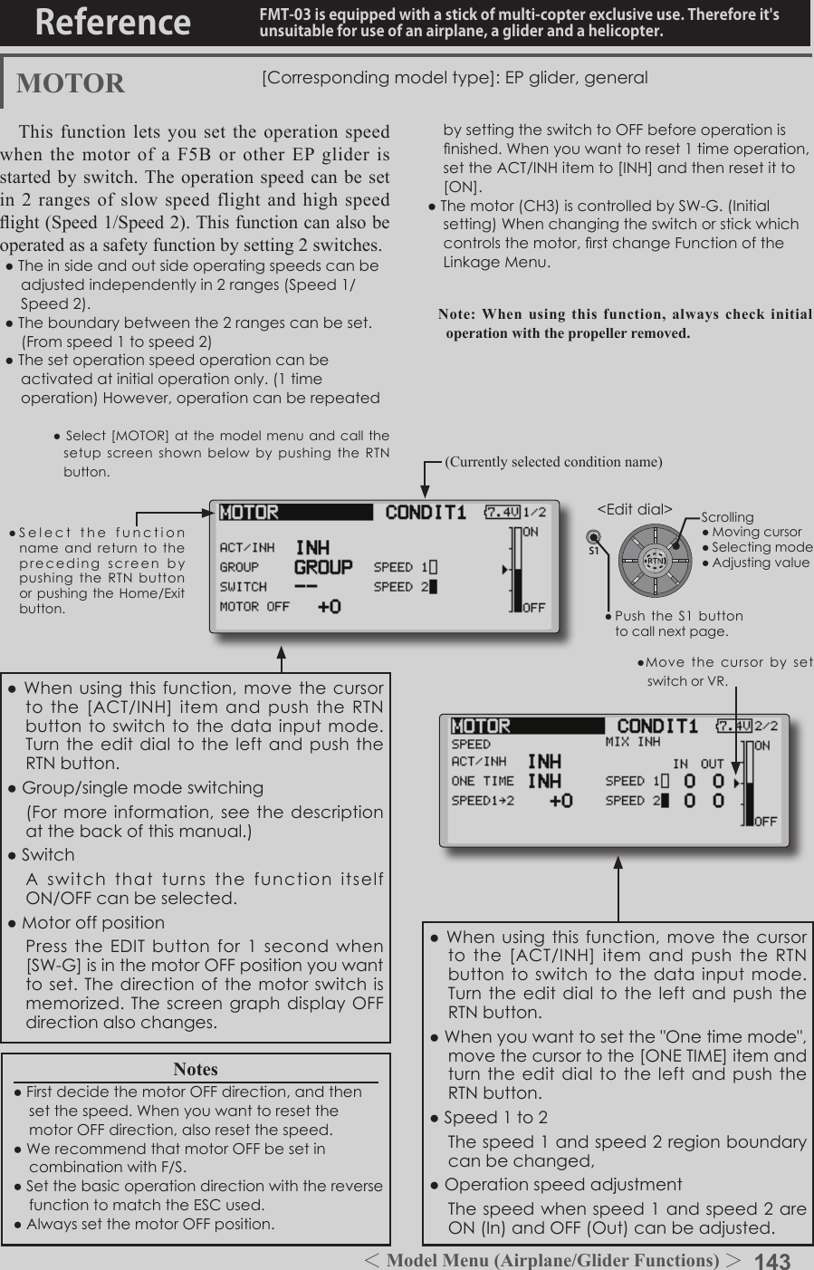 143＜Model Menu (Airplane/Glider Functions) ＞Reference FMT-03 is equipped with a stick of multi-copter exclusive use. Therefore it&apos;s unsuitable for use of an airplane, a glider and a helicopter.S1●SelectthefunctionnameandreturntotheprecedingscreenbypushingtheRTNbuttonorpushingtheHome/Exitbutton.&lt;Editdial&gt;MOTOR [Correspondingmodeltype]:EPglider,generalThis function lets you set the operation speed when the motor of a F5B or other EP glider is started by switch. The operation speed can be set in 2 ranges of slow speed flight and high speed ight (Speed 1/Speed 2). This function can also be operated as a safety function by setting 2 switches.●Theinsideandoutsideoperatingspeedscanbeadjustedindependentlyin2ranges(Speed1/Speed2).●Theboundarybetweenthe2rangescanbeset.(Fromspeed1tospeed2)●Thesetoperationspeedoperationcanbeactivatedatinitialoperationonly.(1timeoperation)However,operationcanberepeated●MovethecursorbysetswitchorVR.bysettingtheswitchtoOFFbeforeoperationisnished.Whenyouwanttoreset1timeoperation,settheACT/INHitemto[INH]andthenresetitto[ON].●Themotor(CH3)iscontrolledbySW-G.(Initialsetting)Whenchangingtheswitchorstickwhichcontrolsthemotor,rstchangeFunctionoftheLinkageMenu.Note: When using this function, always check initial operation with the propeller removed.●Whenusingthisfunction,movethecursortothe[ACT/INH]itemandpushtheRTNbuttontoswitchtothedatainputmode.Turntheeditdialtothe leftandpushtheRTNbutton.●Whenyouwanttosetthe&quot;Onetimemode&quot;,movethecursortothe[ONETIME]itemandturntheeditdialtotheleftandpushtheRTNbutton.●Speed1to2 Thespeed1andspeed2regionboundarycanbechanged,●Operationspeedadjustment Thespeedwhenspeed1andspeed2areON(In)andOFF(Out)canbeadjusted.●Whenusingthisfunction,movethecursortothe[ACT/INH]itemandpushtheRTNbuttontoswitchtothedatainputmode.TurntheeditdialtotheleftandpushtheRTNbutton.●Group/singlemodeswitching (Formoreinformation,seethedescriptionatthebackofthismanual.)●Switch AswitchthatturnsthefunctionitselfON/OFFcanbeselected.●Motoroffposition PresstheEDITbuttonfor1secondwhen[SW-G]isinthemotorOFFpositionyouwanttoset.Thedirectionofthemotorswitchismemorized.ThescreengraphdisplayOFFdirectionalsochanges.Notes●FirstdecidethemotorOFFdirection,andthensetthespeed.WhenyouwanttoresetthemotorOFFdirection,alsoresetthespeed.●WerecommendthatmotorOFFbesetincombinationwithF/S.●SetthebasicoperationdirectionwiththereversefunctiontomatchtheESCused.●AlwayssetthemotorOFFposition.(Currently selected condition name)●Select[MOTOR]atthemodelmenuandcallthesetupscreenshownbelowbypushingthe RTNbutton.Scrolling●Movingcursor●Selectingmode●Adjustingvalue●PushtheS1buttontocallnextpage. 