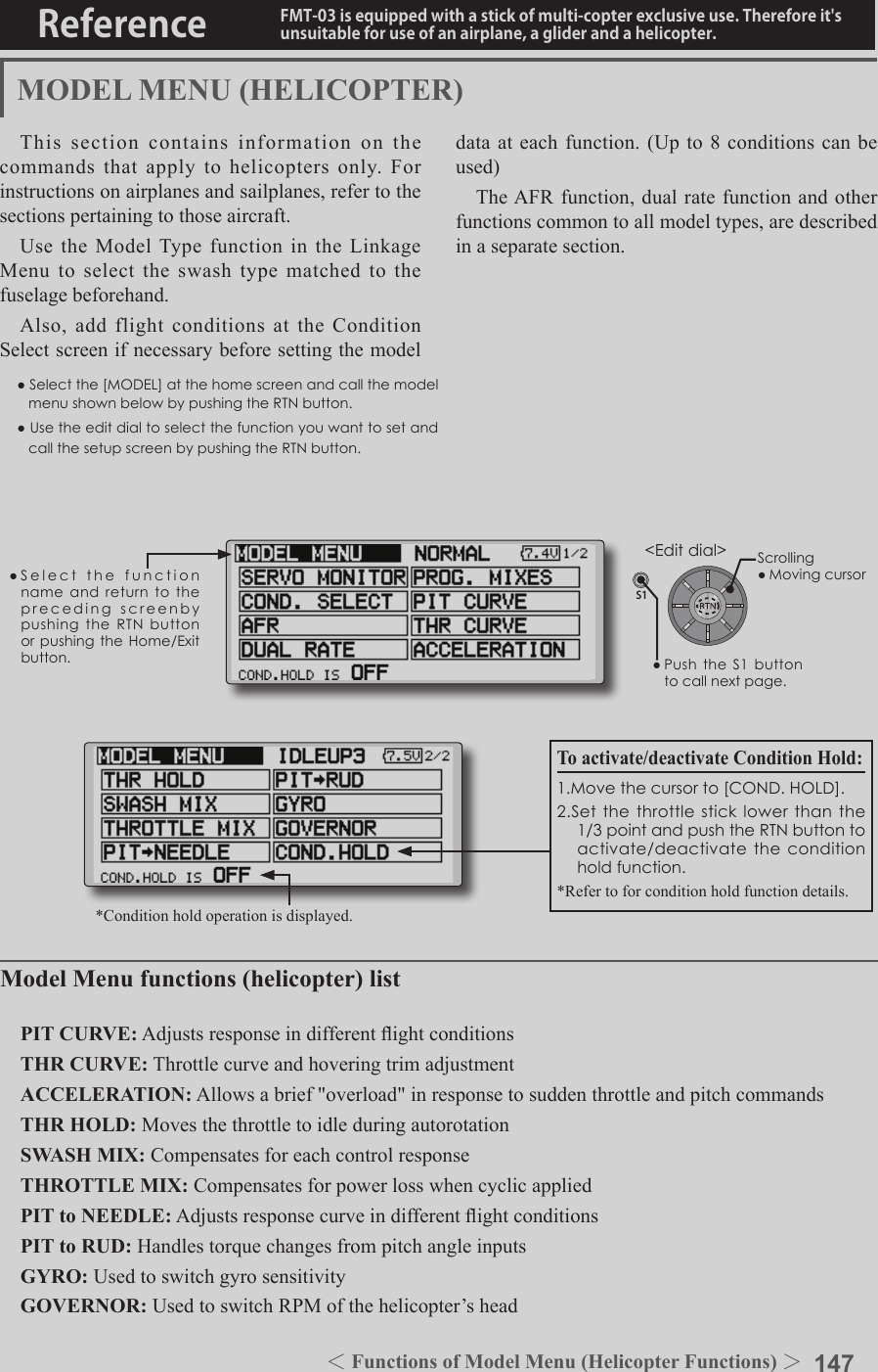 147＜Functions of Model Menu (Helicopter Functions) ＞Reference FMT-03 is equipped with a stick of multi-copter exclusive use. Therefore it&apos;s unsuitable for use of an airplane, a glider and a helicopter.S1●SelectthefunctionnameandreturntotheprecedingscreenbypushingtheRTNbuttonorpushingtheHome/Exitbutton.&lt;Editdial&gt;MODEL MENU (HELICOPTER)This section contains information on the commands that apply to helicopters only. For instructions on airplanes and sailplanes, refer to the sections pertaining to those aircraft.Use the Model Type function in the Linkage Menu to select the swash type matched to the fuselage beforehand.Also, add flight conditions at the Condition Select screen if necessary before setting the model data at each function. (Up to 8 conditions can be used)The AFR function, dual rate function and other functions common to all model types, are described in a separate section.Model Menu functions (helicopter) listPIT CURVE: Adjusts response in different ight conditionsTHR CURVE: Throttle curve and hovering trim adjustmentACCELERATION: Allows a brief &quot;overload&quot; in response to sudden throttle and pitch commandsTHR HOLD: Moves the throttle to idle during autorotationSWASH MIX: Compensates for each control responseTHROTTLE MIX: Compensates for power loss when cyclic appliedPIT to NEEDLE: Adjusts response curve in different ight conditionsPIT to RUD: Handles torque changes from pitch angle inputsGYRO: Used to switch gyro sensitivityGOVERNOR: Used to switch RPM of the helicopter’s headTo activate/deactivate Condition Hold:1.Movethecursorto[COND.HOLD].2.Setthethrottlesticklowerthanthe1/3pointandpushtheRTNbuttontoactivate/deactivatetheconditionholdfunction.*Refer to for condition hold function details.*Condition hold operation is displayed.●Selectthe[MODEL]atthehomescreenandcallthemodelmenushownbelowbypushingtheRTNbutton.●UsetheeditdialtoselectthefunctionyouwanttosetandcallthesetupscreenbypushingtheRTNbutton.Scrolling●Movingcursor●PushtheS1buttontocallnextpage.