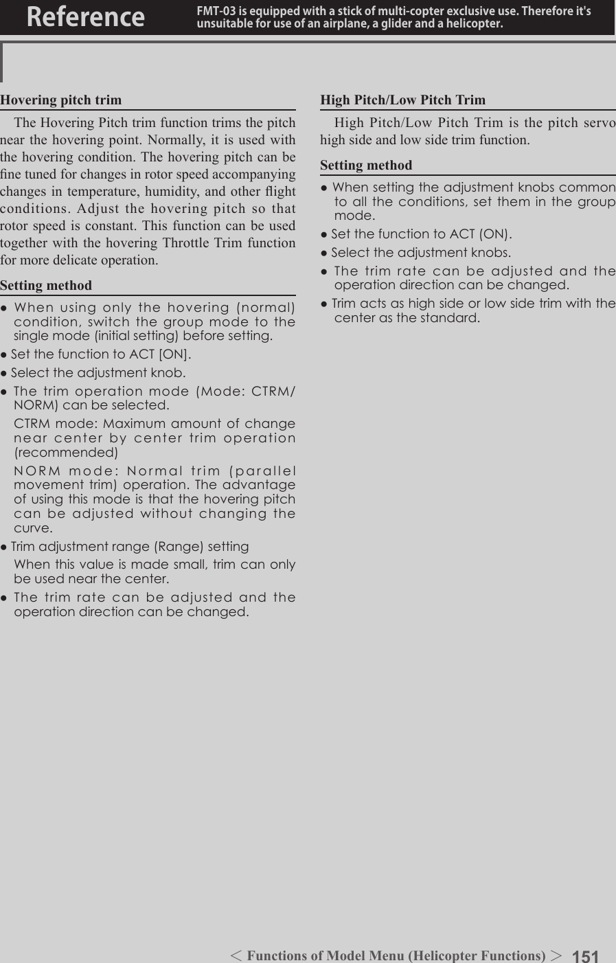 151＜Functions of Model Menu (Helicopter Functions) ＞Reference FMT-03 is equipped with a stick of multi-copter exclusive use. Therefore it&apos;s unsuitable for use of an airplane, a glider and a helicopter.Hovering pitch trimThe Hovering Pitch trim function trims the pitch near the hovering point. Normally, it is used with the hovering condition. The hovering pitch can be ne tuned for changes in rotor speed accompanying changes in temperature, humidity, and other ight conditions. Adjust the hovering pitch so that rotor speed is constant. This function can be used together with the hovering Throttle Trim function for more delicate operation.Setting method●Whenusingonlythehovering(normal)condition,switchthegroupmodetothesinglemode(initialsetting)beforesetting.●SetthefunctiontoACT[ON].●Selecttheadjustmentknob.●Thetrimoperationmode(Mode:CTRM/NORM)canbeselected. CTRMmode:Maximumamountofchangenearcenterbycentertrimoperation(recommended) NORMmode:Normaltrim(parallelmovementtrim)operation.Theadvantageofusingthismodeisthatthehoveringpitchcanbeadjustedwithoutchangingthecurve.●Trimadjustmentrange(Range)setting Whenthisvalueismadesmall,trimcanonlybeusednearthecenter.●Thetrimratecanbeadjustedandtheoperationdirectioncanbechanged.High Pitch/Low Pitch TrimHigh Pitch/Low Pitch Trim is the pitch servo high side and low side trim function.Setting method●Whensettingtheadjustmentknobscommontoalltheconditions,settheminthegroupmode.●SetthefunctiontoACT(ON).●Selecttheadjustmentknobs.●Thetrimratecanbeadjustedandtheoperationdirectioncanbechanged.●Trimactsashighsideorlowsidetrimwiththecenterasthestandard.
