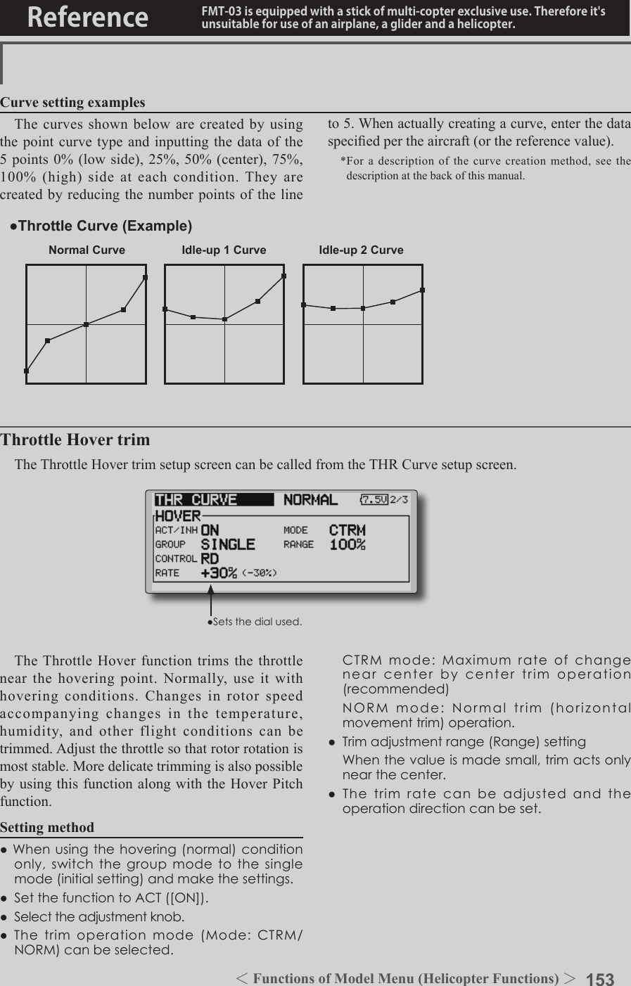 153＜Functions of Model Menu (Helicopter Functions) ＞Reference FMT-03 is equipped with a stick of multi-copter exclusive use. Therefore it&apos;s unsuitable for use of an airplane, a glider and a helicopter.Normal Curve Idle-up 1 Curve Idle-up 2 Curve●Throttle Curve (Example)The curves shown below are created by using the point curve type and inputting the data of the 5 points 0% (low side), 25%, 50% (center), 75%, 100% (high) side at each condition. They are created by reducing the number points of the line to 5. When actually creating a curve, enter the data specied per the aircraft (or the reference value).*For a description of the curve creation method, see the description at the back of this manual.Curve setting examplesThrottle Hover trimThe Throttle Hover trim setup screen can be called from the THR Curve setup screen.The Throttle Hover function trims the throttle near the hovering point. Normally, use it with hovering conditions. Changes in rotor speed accompanying changes in the temperature, humidity, and other flight conditions can be trimmed. Adjust the throttle so that rotor rotation is most stable. More delicate trimming is also possible by using this function along with the Hover Pitch function.Setting method●Whenusingthehovering(normal)conditiononly,switchthegroupmodetothesinglemode(initialsetting)andmakethesettings.●SetthefunctiontoACT([ON]).●Selecttheadjustmentknob.●Thetrimoperationmode(Mode:CTRM/NORM)canbeselected. CTRMmode:Maximumrateofchangenearcenterbycentertrimoperation(recommended) NORMmode:Normaltrim(horizontalmovementtrim)operation.●Trimadjustmentrange(Range)setting Whenthevalueismadesmall,trimactsonlynearthecenter.●Thetrimratecanbeadjustedandtheoperationdirectioncanbeset.●Setsthedialused.