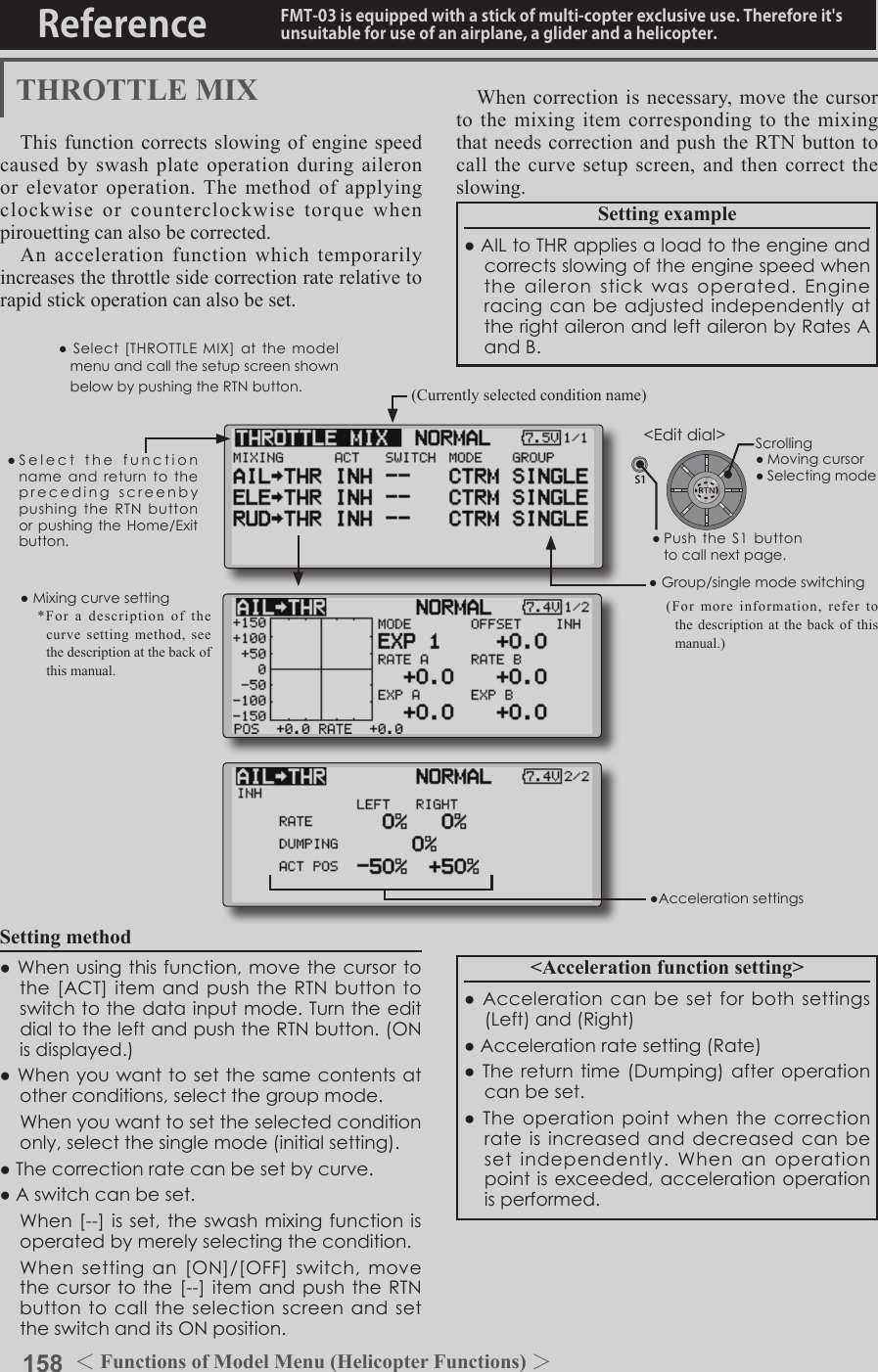 158 ＜Functions of Model Menu (Helicopter Functions) ＞Reference FMT-03 is equipped with a stick of multi-copter exclusive use. Therefore it&apos;s unsuitable for use of an airplane, a glider and a helicopter.S1●SelectthefunctionnameandreturntotheprecedingscreenbypushingtheRTNbuttonorpushingtheHome/Exitbutton.&lt;Editdial&gt;THROTTLE MIXThis function corrects slowing of engine speed caused by swash plate operation during aileron or elevator operation. The method of applying clockwise or counterclockwise torque when pirouetting can also be corrected.An acceleration function which temporarily increases the throttle side correction rate relative to rapid stick operation can also be set.Setting example●AILtoTHRappliesaloadtotheengineandcorrectsslowingoftheenginespeedwhentheaileronstickwasoperated.EngineracingcanbeadjustedindependentlyattherightaileronandleftaileronbyRatesAandB.Setting method●Whenusingthisfunction,movethecursortothe[ACT]itemandpushtheRTNbuttontoswitchtothedatainputmode.TurntheeditdialtotheleftandpushtheRTNbutton.(ONisdisplayed.)●Whenyouwanttosetthesamecontentsatotherconditions,selectthegroupmode. Whenyouwanttosettheselectedconditiononly,selectthesinglemode(initialsetting).●Thecorrectionratecanbesetbycurve.●Aswitchcanbeset. When[--]isset,theswashmixingfunctionisoperatedbymerelyselectingthecondition. Whensettingan[ON]/[OFF]switch,movethecursortothe[--]itemandpushtheRTNbuttontocalltheselectionscreenandsettheswitchanditsONposition.When correction is necessary, move the cursor to the mixing item corresponding to the mixing that needs correction and push the RTN button to call the curve setup screen, and then correct the slowing.&lt;Acceleration function setting&gt;●Accelerationcanbesetforbothsettings(Left)and(Right)●Accelerationratesetting(Rate)●Thereturntime(Dumping)afteroperationcanbeset.●Theoperationpointwhenthecorrectionrateisincreasedand decreasedcanbesetindependently.Whenanoperationpointisexceeded,accelerationoperationisperformed.(Currently selected condition name)●Select[THROTTLEMIX]atthemodelmenuandcallthesetupscreenshownbelowbypushingtheRTNbutton.●Group/singlemodeswitching(For more information, refer to the description at the back of this manual.)●Mixingcurvesetting*For a description of the curve setting method, see the description at the back of this manual.●AccelerationsettingsScrolling●Movingcursor●Selectingmode●PushtheS1buttontocallnextpage.