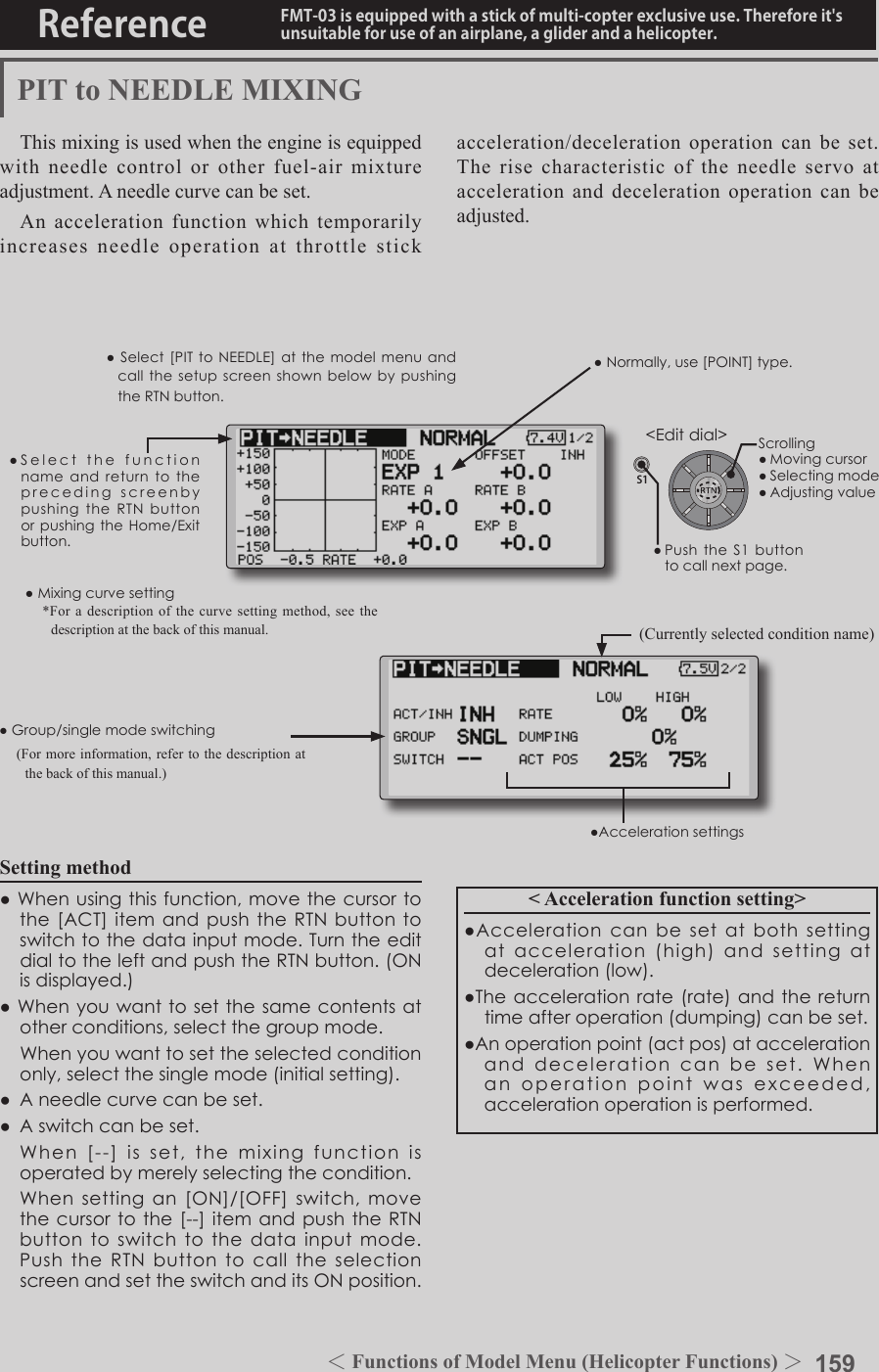 159＜Functions of Model Menu (Helicopter Functions) ＞Reference FMT-03 is equipped with a stick of multi-copter exclusive use. Therefore it&apos;s unsuitable for use of an airplane, a glider and a helicopter.S1●SelectthefunctionnameandreturntotheprecedingscreenbypushingtheRTNbuttonorpushingtheHome/Exitbutton.&lt;Editdial&gt;PIT to NEEDLE MIXINGThis mixing is used when the engine is equipped with needle control or other fuel-air mixture adjustment. A needle curve can be set.An acceleration function which temporarily increases needle operation at throttle stick Setting method●Whenusingthisfunction,movethecursortothe[ACT]itemandpushtheRTNbuttontoswitchtothedatainputmode.TurntheeditdialtotheleftandpushtheRTNbutton.(ONisdisplayed.)●Whenyouwanttosetthesamecontentsatotherconditions,selectthegroupmode. Whenyouwanttosettheselectedconditiononly,selectthesinglemode(initialsetting).● Aneedlecurvecanbeset.● Aswitchcanbeset. When[--]isset,themixing functionisoperatedbymerelyselectingthecondition. Whensettingan[ON]/[OFF]switch,movethecursortothe[--]itemandpushtheRTNbuttontoswitchtothedatainputmode.PushtheRTNbuttontocalltheselectionscreenandsettheswitchanditsONposition.&lt; Acceleration function setting&gt;●Accelerationcanbesetatbothsettingatacceleration(high)andsettingatdeceleration(low).●Theaccelerationrate(rate)andthereturntimeafteroperation(dumping)canbeset.●Anoperationpoint(actpos)ataccelerationanddecelerationcanbeset.Whenanoperationpointwasexceeded,accelerationoperationisperformed.●Normally,use[POINT]type.●Select[PITtoNEEDLE]atthemodelmenuandcallthesetupscreenshownbelowbypushingtheRTNbutton.(Currently selected condition name)acceleration/deceleration operation can be set. The rise characteristic of the needle servo at acceleration and deceleration operation can be adjusted.●Group/singlemodeswitching(For more information, refer to the description at the back of this manual.)●Mixingcurvesetting*For a description of the curve setting method, see the description at the back of this manual.●AccelerationsettingsScrolling●Movingcursor●Selectingmode●Adjustingvalue●PushtheS1buttontocallnextpage.