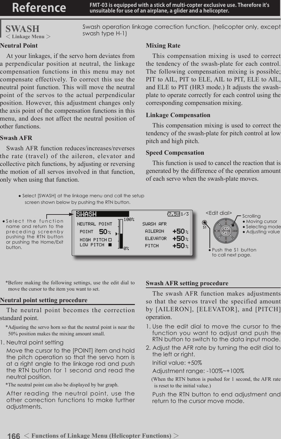 166 ＜Functions of Model Menu (Helicopter Functions) ＞Reference FMT-03 is equipped with a stick of multi-copter exclusive use. Therefore it&apos;s unsuitable for use of an airplane, a glider and a helicopter.S1●SelectthefunctionnameandreturntotheprecedingscreenbypushingtheRTNbuttonorpushingtheHome/Exitbutton.&lt;Editdial&gt;SWASH Swashoperationlinkagecorrectionfunction.(helicopteronly,exceptswashtypeH-1)Neutral PointAt your linkages, if the servo horn deviates from a perpendicular position at neutral, the linkage compensation functions in this menu may not compensate effectively. To correct this use the neutral point function. This will move the neutral point of the servos to the actual perpendicular position. However, this adjustment changes only the axis point of the compensation functions in this menu, and does not affect the neutral position of other functions.Swash AFRSwash AFR function reduces/increases/reverses the rate (travel) of the aileron, elevator and collective pitch functions, by adjusting or reversing the motion of all servos involved in that function, only when using that function. *Before making the following settings, use the edit dial to move the cursor to the item you want to set.Neutral point setting procedureThe neutral point becomes the correction standard point.*Adjusting the servo horn so that the neutral point is near the 50% position makes the mixing amount small.1.Neutralpointsetting Movethecursortothe[POINT]itemandholdthepitchoperationsothattheservohornisatarightangletothelinkagerodandpushtheRTNbuttonfor1secondandreadtheneutralposition.*The neutral point can also be displayed by bar graph. Afterreadingtheneutralpoint,usetheothercorrectionfunctionstomakefurtheradjustments.Mixing RateThis compensation mixing is used to correct the tendency of the swash-plate for each control. The following compensation mixing is possible; PIT to AIL, PIT to ELE, AIL to PIT, ELE to AIL, and ELE to PIT (HR3 mode.) It adjusts the swash-plate to operate correctly for each control using the corresponding compensation mixing.Linkage CompensationThis compensation mixing is used to correct the tendency of the swash-plate for pitch control at low pitch and high pitch.Speed CompensationThis function is used to cancel the reaction that is generated by the difference of the operation amount of each servo when the swash-plate moves.Swash AFR setting procedureThe swash AFR function makes adjustments so that the servos travel the specified amount by  [AILERON],  [ELEVATOR],  and  [PITCH] operation.1.UsetheeditdialtomovethecursortothefunctionyouwanttoadjustandpushtheRTNbuttontoswitchtothedatainputmode.2.AdjusttheAFRratebyturningtheeditdialtotheleftorright. Initialvalue:+50% Adjustmentrange:-100%~+100%(When the RTN button is pushed for 1 second, the AFR rate is reset to the initial value.) PushtheRTNbuttontoendadjustmentandreturntothecursormovemode.●Select[SWASH]atthelinkagemenuandcallthesetupscreenshownbelowbypushingtheRTNbutton.Scrolling●Movingcursor●Selectingmode●Adjustingvalue＜Functions of Linkage Menu (Helicopter Functions) ＞＜Linkage Menu ＞●PushtheS1buttontocallnextpage.