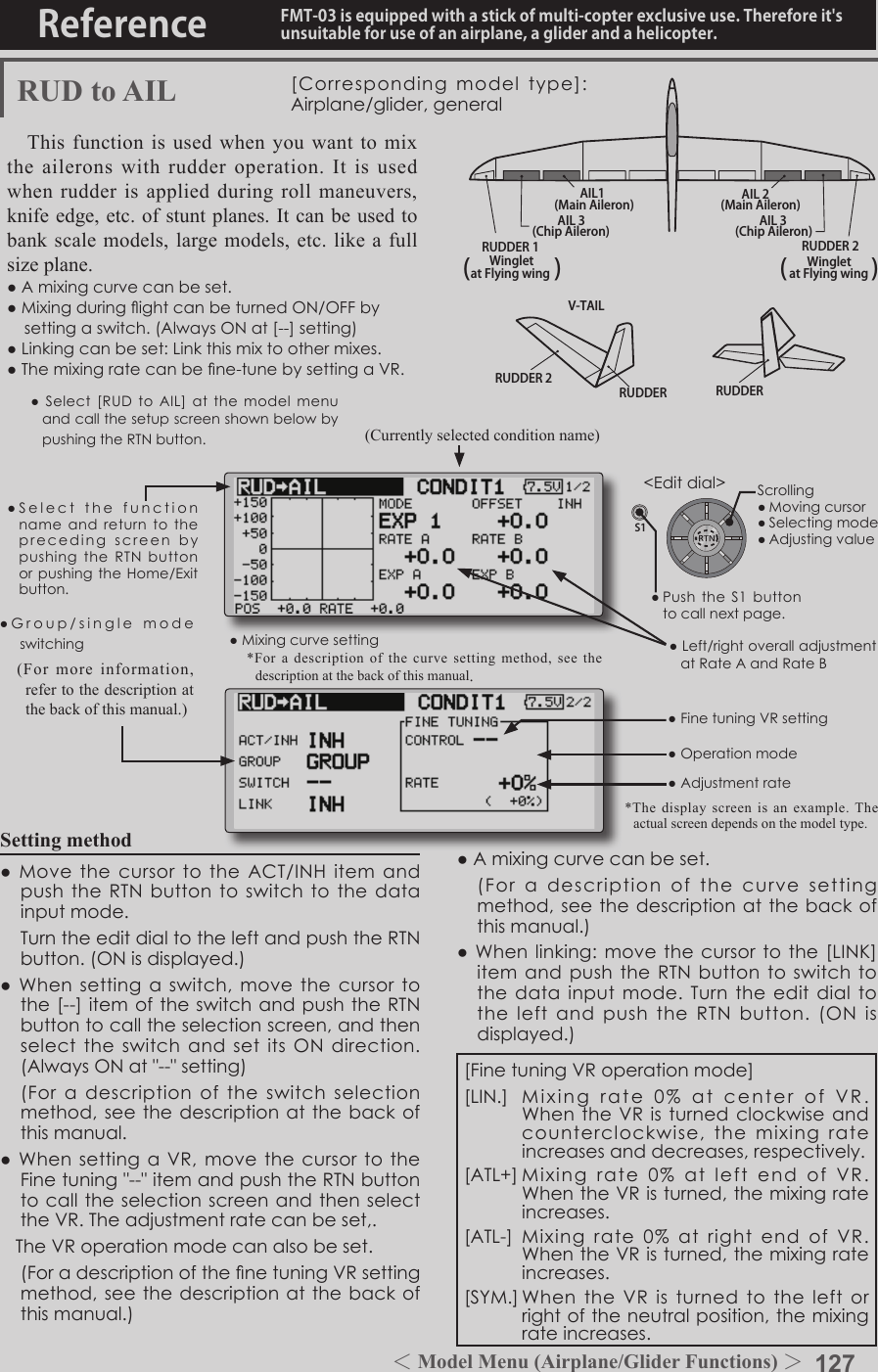 127＜Model Menu (Airplane/Glider Functions) ＞Reference FMT-03 is equipped with a stick of multi-copter exclusive use. Therefore it&apos;s unsuitable for use of an airplane, a glider and a helicopter.S1●SelectthefunctionnameandreturntotheprecedingscreenbypushingtheRTNbuttonorpushingtheHome/Exitbutton.&lt;Editdial&gt;RUDDER 2RUDDER RUDDERV-TAILRUDDER 2WingletRUDDER 1Wingletat Flying wing at Flying wing(               ) (               )AIL 3 AIL 3(Chip Aileron) (Chip Aileron)AIL1(Main Aileron) AIL 2(Main Aileron)RUD to AIL [Correspondingmodeltype]:Airplane/glider,generalThis function is used when you want to mix the ailerons with rudder operation. It is used when rudder is applied during roll maneuvers, knife edge, etc. of stunt planes. It can be used to bank scale models, large models, etc. like a full  size plane.●Amixingcurvecanbeset.●MixingduringightcanbeturnedON/OFFbysettingaswitch.(AlwaysONat[--]setting)●Linkingcanbeset:Linkthismixtoothermixes.●Themixingratecanbene-tunebysettingaVR.Setting method●MovethecursortotheACT/INHitemandpushtheRTNbuttontoswitchtothedatainputmode. TurntheeditdialtotheleftandpushtheRTNbutton.(ONisdisplayed.)●Whensettingaswitch,movethecursortothe[--]itemoftheswitchandpushtheRTNbuttontocalltheselectionscreen,andthenselecttheswitchandsetitsONdirection.(AlwaysONat&quot;--&quot;setting) (Foradescriptionoftheswitchselectionmethod,seethedescriptionatthebackofthismanual.●WhensettingaVR,movethecursortotheFinetuning&quot;--&quot;itemandpushtheRTNbuttontocalltheselectionscreenandthenselecttheVR.Theadjustmentratecanbeset,.TheVRoperationmodecanalsobeset. (ForadescriptionofthenetuningVRsettingmethod,seethedescriptionatthebackofthismanual.)●Amixingcurvecanbeset. (Foradescriptionofthecurvesettingmethod,seethedescriptionatthebackofthismanual.)●Whenlinking:movethecursortothe[LINK]itemandpushtheRTNbuttontoswitchtothedatainputmode.TurntheeditdialtotheleftandpushtheRTNbutton.(ONisdisplayed.)●Mixingcurvesetting*For a description of the curve setting method, see the description at the back of this manual.●Left/rightoveralladjustmentatRateAandRateB(Currently selected condition name)●Select[RUDtoAIL]atthemodel menuandcallthesetupscreenshownbelowbypushingtheRTNbutton.●Group/singlemodeswitching(For more information, refer to the description at the back of this manual.)*The display screen is an example. The actual screen depends on the model type.●FinetuningVRsetting●Adjustmentrate●Operationmode[FinetuningVRoperationmode][LIN.] Mixingrate0%atcenterofVR.WhentheVRisturnedclockwiseandcounterclockwise,themixingrateincreasesanddecreases,respectively.[ATL+]Mixingrate0%atleftendofVR.WhentheVRisturned,themixingrateincreases.[ATL-] Mixingrate0%at rightendofVR.WhentheVRisturned,themixingrateincreases.[SYM.]WhentheVRisturnedtotheleftorrightoftheneutralposition,themixingrateincreases.Scrolling●Movingcursor●Selectingmode●Adjustingvalue●PushtheS1buttontocallnextpage. 