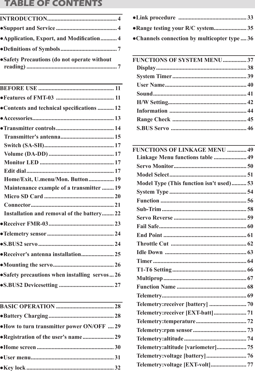 INTRODUCTION............................................... 4●Support and Service ......................................... 4●Application, Export, and Modication ........... 4●Denitions of Symbols ...................................... 7●Safety Precautions (do not operate without reading) ............................................................. 7BEFORE USE ................................................... 11●Features of FMT-03  ....................................... 11●Contents and technical specications ........... 12●Accessories ....................................................... 13●Transmitter controls ....................................... 14Transmitter&apos;s antenna .................................... 15Switch (SA-SH) ............................................... 17Volume (DA-DD) ............................................ 17Monitor LED .................................................. 17Edit dial ........................................................... 17Home/Exit, U.menu/Mon. Button ................. 19Maintenance example of a transmitter ........ 19Micro SD Card ............................................... 20Connector ........................................................ 21Installation and removal of the battery ........ 22●Receiver FMR-03 ............................................ 23●Telemetry sensor ............................................. 24●S.BUS2 servo ................................................... 24●Receiver&apos;s antenna installation ...................... 25●Mounting the servo ......................................... 26●Safety precautions when installing  servos ... 26●S.BUS2 Devicesetting ..................................... 27BASIC OPERATION ....................................... 28●Battery Charging ............................................ 28●How to turn transmitter power ON/OFF  .... 29●Registration of the user&apos;s name ..................... 29●Home screen .................................................... 30●User menu ........................................................ 31●Key lock ........................................................... 32●Link procedure  .............................................. 33●Range testing your R/C system...................... 35●Channels connection by multicopter type .... 36FUNCTIONS OF SYSTEM MENU ................ 37Display ............................................................. 38System Timer .................................................. 39User Name ....................................................... 40Sound ............................................................... 41H/W Setting ..................................................... 42Information  .................................................... 44Range Check  .................................................. 45S.BUS Servo  ................................................... 46FUNCTIONS OF LINKAGE MENU ............. 49Linkage Menu functions table ...................... 49Servo Monitor ................................................. 50Model Select .................................................... 51Model Type (This function isn&apos;t used) .......... 53System Type .................................................... 54Function .......................................................... 56Sub-Trim ......................................................... 58Servo Reverse ................................................. 59Fail Safe ........................................................... 60End Point ........................................................ 61Throttle Cut  ................................................... 62Idle Down  ....................................................... 63Timer ............................................................... 64T1-T6 Setting .................................................. 66Multiprop ........................................................ 67Function Name ............................................... 68Telemetry......................................................... 69Telemetry:receiver [battery] ......................... 70Telemetry:receiver [EXT-batt] ...................... 71Telemetry:temperature .................................. 72Telemetry:rpm sensor .................................... 73Telemetry:altitude .......................................... 74Telemetry:altitude [variometer] .................... 75Telemetry:voltage [battery] ........................... 76Telemetry:voltage [EXT-volt] ........................ 77TABLE OF CONTENTS