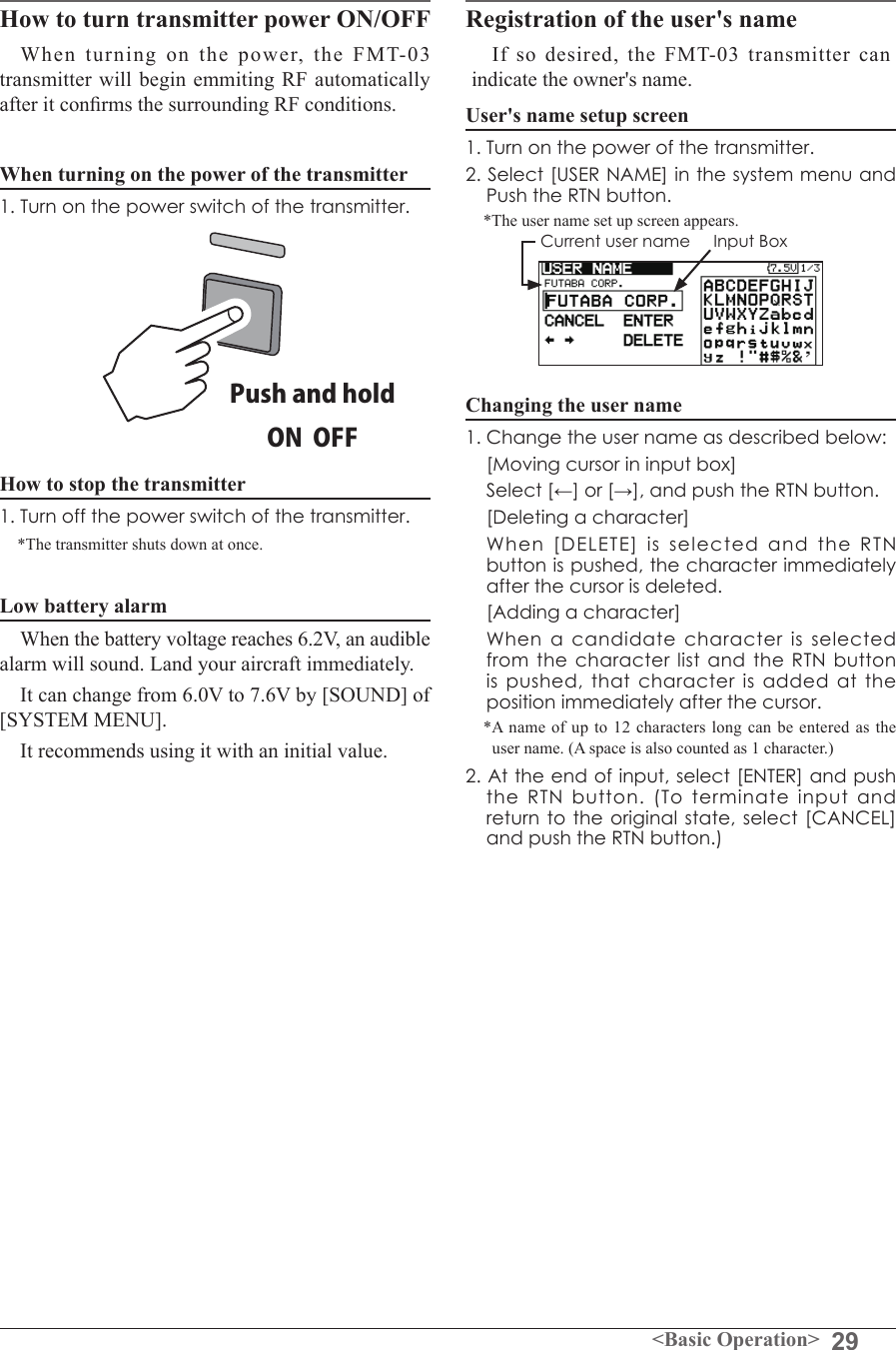 29&lt;Basic Operation&gt;How to turn transmitter power ON/OFF When turning on the power, the FMT-03 transmitter will begin emmiting RF automatically after it conrms the surrounding RF conditions. When turning on the power of the transmitter1. Turn on the power switch of the transmitter.How to stop the transmitter1. Turn off the power switch of the transmitter.*The transmitter shuts down at once.Low battery alarm When the battery voltage reaches 6.2V, an audible alarm will sound. Land your aircraft immediately. It can change from 6.0V to 7.6V by [SOUND] of [SYSTEM MENU]. It recommends using it with an initial value. Registration of the user&apos;s nameIf so desired, the FMT-03 transmitter can indicate the owner&apos;s name. User&apos;s name setup screen1. Turn on the power of the transmitter.2. Select [USER NAME] in the system menu and Push the RTN button.*The user name set up screen appears.  Current user name     Input BoxChanging the user name1. Change the user name as described below:  [Moving cursor in input box] Select[←]or[→],andpushtheRTNbutton.  [Deleting a character]  When [DELETE] is selected and the RTN buttonispushed,thecharacterimmediatelyafter the cursor is deleted.  [Adding a character]  When a candidate character is selected from the character list and the RTN button ispushed,thatcharacterisaddedattheposition immediately after the cursor.*A name of up to 12 characters long can be entered as the user name. (A space is also counted as 1 character.)2.Attheendofinput,select[ENTER]andpushthe RTN button. (To terminate input and returntotheoriginalstate,select[CANCEL]and push the RTN button.)Push and holdON  OFF