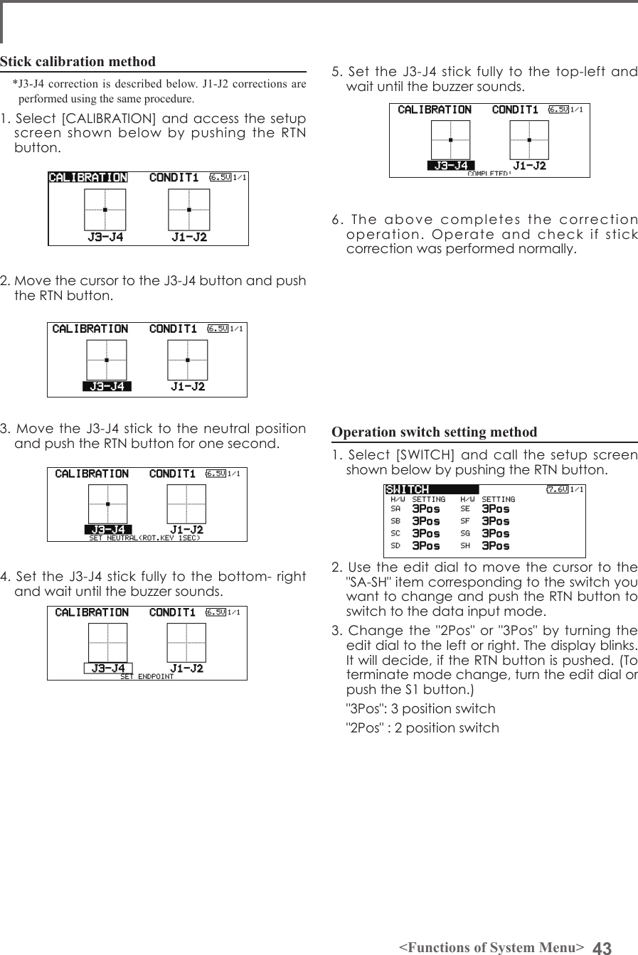 43&lt;Functions of System Menu&gt;Operation switch setting method1. Select [SWITCH]  and call the  setup screen shown below by pushing the RTN button.2. Use  the edit  dial to  move the cursor to the &quot;SA-SH&quot; item corresponding to the switch you want to change and push the RTN button to switch to the data input mode.3. Change the &quot;2Pos&quot; or  &quot;3Pos&quot; by  turning the edit dial to the left or right. The display blinks. It will decide, if the RTN button is pushed. (To terminate mode change, turn the edit dial or push the S1 button.)  &quot;3Pos&quot;: 3 position switch  &quot;2Pos&quot; : 2 position switchStick calibration method*J3-J4 correction is described below. J1-J2 corrections are performed using the same procedure. 1. Select [CALIBRATION] and access the setup screen  shown  below  by  pushing  the  RTN button.2. Move the cursor to the J3-J4 button and push the RTN button.3. Move  the J3-J4  stick to the neutral position and push the RTN button for one second.4. Set  the J3-J4  stick fully  to the  bottom- right and wait until the buzzer sounds.5. Set the  J3-J4  stick fully to  the  top-left and wait until the buzzer sounds.6.  The  above  completes  the  correction operation.  Operate  and  check  if  stick correction was performed normally.