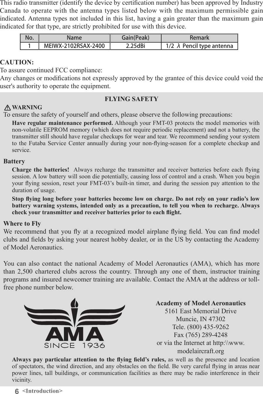 6&lt;Introduction&gt;FLYING SAFETY WARNINGTo ensure the safety of yourself and others, please observe the following precautions: Have regular maintenance performed. Although your FMT-03 protects the model memories with non-volatile EEPROM memory (which does not require periodic replacement) and not a battery, the transmitter still should have regular checkups for wear and tear. We recommend sending your system to  the  Futaba  Service  Center  annually  during  your  non-ying-season  for  a  complete  checkup  and service. Battery Charge  the  batteries!   Always  recharge the transmitter and receiver batteries before each ying session. A low battery will soon die potentially, causing loss of control and a crash. When you begin your ying  session, reset your FMT-03’s  built-in timer,  and during  the session pay attention to the duration of usage. Stop ying long before your batteries become low on charge. Do not rely on your radio’s low battery warning systems, intended only as a precaution, to tell you when to recharge. Always check your transmitter and receiver batteries prior to each ight. Where to Fly We  recommend  that  you  y at a recognized model airplane ying eld. You can nd model clubs and elds by asking your nearest hobby dealer, or in the US by contacting the Academy of Model Aeronautics. You  can  also contact  the  national Academy of  Model Aeronautics  (AMA), which  has  more than  2,500  chartered  clubs across  the  country. Through  any  one  of  them,  instructor training programs and insured newcomer training are available. Contact the AMA at the address or toll-free phone number below. Academy of Model Aeronautics 5161 East Memorial DriveMuncie, IN 47302Tele. (800) 435-9262Fax (765) 289-4248or via the Internet at http:\\www.modelaircraft.orgAlways  pay  particular attention  to  the  ying  eld’s rules, as well as the presence and location of spectators, the wind direction, and any obstacles on the eld. Be very careful ying in areas near power  lines,  tall  buildings,  or  communication  facilities  as  there  may be radio interference  in  their vicinity. CAUTION:To assure continued FCC compliance: Any changes or modications not expressly approved by the grantee of this device could void the user&apos;s authority to operate the equipment. This radio transmitter (identify the device by certication number) has been approved by Industry Canada to operate with the antenna types listed below with the maximum permissible gain indicated. Antenna types not included in this list, having a gain greater than the maximum gain indicated for that type, are strictly prohibited for use with this device. No. Name Gain(Peak) Remark1 MEIWX-2102RSAX-2400 2.25dBi 1/2 λ Pencil type antenna