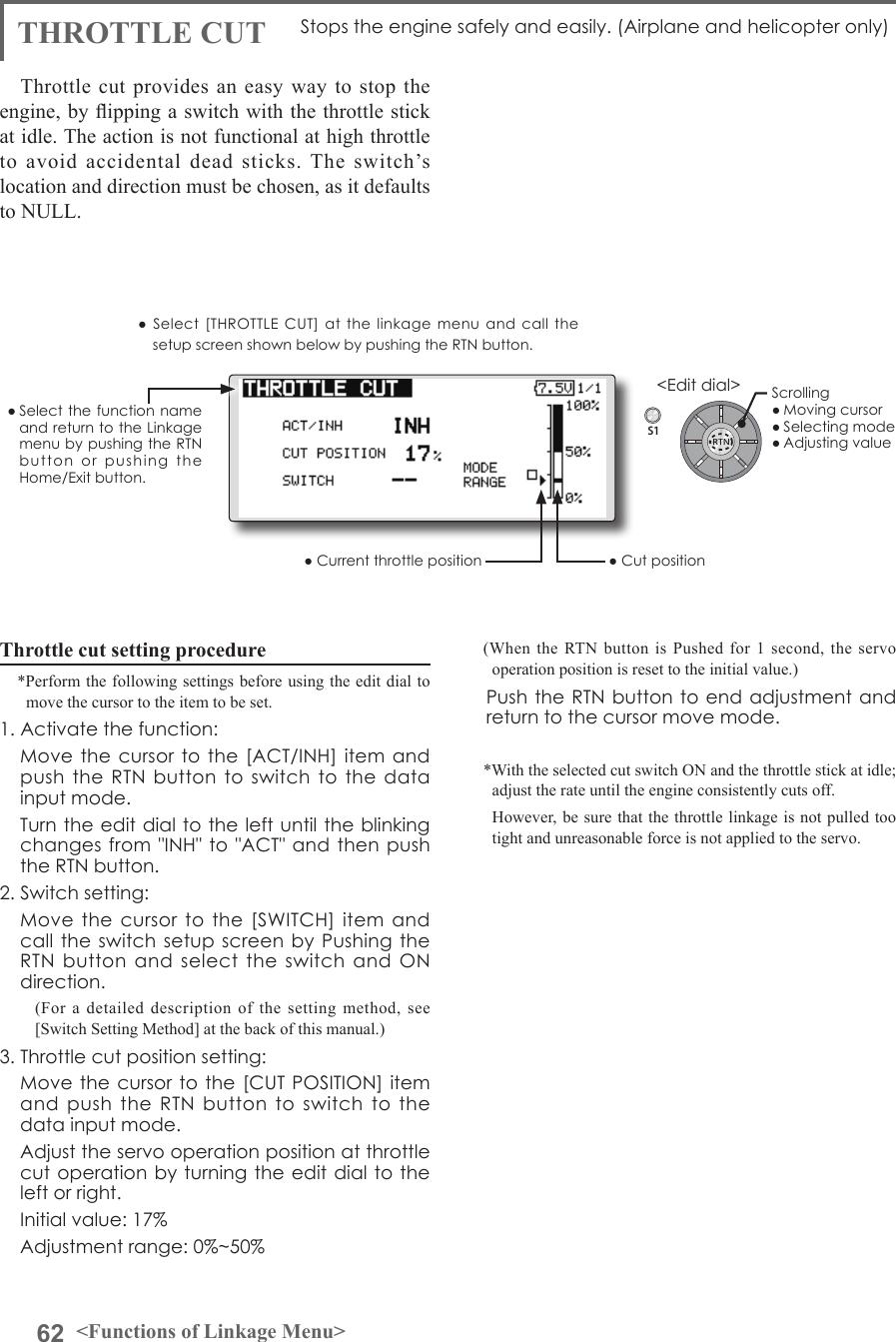 62 &lt;Functions of Linkage Menu&gt;S1&lt;Edit dial&gt;● Select the function  name and return to the Linkage menu by pushing the RTN button  or  pushing  the Home/Exit button.THROTTLE CUT Stops the engine safely and easily. (Airplane and helicopter only)Throttle cut provides an easy way to stop the engine, by ipping a switch with the throttle stick at idle. The action is not functional at high throttle to avoid accidental dead sticks. The switch’s location and direction must be chosen, as it defaults to NULL.Throttle cut setting procedure*Perform the following settings before using the edit dial to move the cursor to the item to be set.1. Activate the function:  Move the  cursor to  the [ACT/INH]  item and push the RTN  button to switch  to the data input mode.   Turn the edit dial to the left until the blinking changes from  &quot;INH&quot; to &quot;ACT&quot; and then push the RTN button.2. Switch setting:  Move the cursor  to  the [SWITCH]  item  and call the  switch setup  screen by Pushing the RTN  button and select  the  switch  and  ON direction.(For a detailed description of the setting method, see [Switch Setting Method] at the back of this manual.)3. Throttle cut position setting:  Move the cursor to the [CUT  POSITION] item and  push  the  RTN button to switch to  the data input mode.  Adjust the servo operation position at throttle cut operation by  turning the edit dial  to the left or right.  Initial value: 17%  Adjustment range: 0%~50%(When the RTN button is Pushed for 1 second, the servo operation position is reset to the initial value.)  Push the RTN button to end adjustment and return to the cursor move mode.*With the selected cut switch ON and the throttle stick at idle; adjust the rate until the engine consistently cuts off.  However, be sure that the throttle linkage is not pulled too tight and unreasonable force is not applied to the servo.●  Select  [THROTTLE  CUT] at  the  linkage  menu and  call  the setup screen shown below by pushing the RTN button.● Current throttle position ● Cut positionScrolling● Moving cursor● Selecting mode● Adjusting value