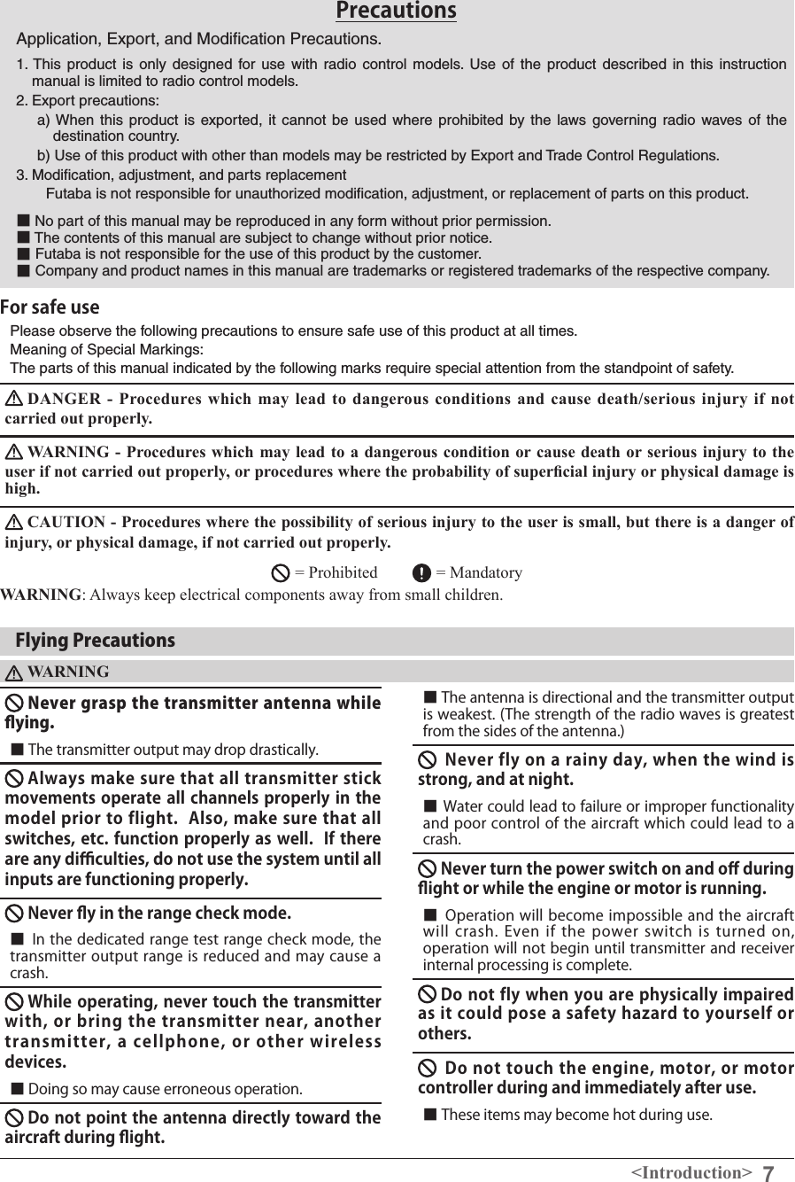 7&lt;Introduction&gt;PrecautionsApplication, Export, and Modiﬁcation Precautions.1. This product is only designed for use with radio control models. Use of the product described in this instruction manual is limited to radio control models.2. Export precautions:a) When this product is exported, it cannot be used where prohibited by the laws governing radio waves of the destination country.b) Use of this product with other than models may be restricted by Export and Trade Control Regulations.3. Modiﬁcation, adjustment, and parts replacement　　Futaba is not responsible for unauthorized modiﬁcation, adjustment, or replacement of parts on this product.■No part of this manual may be reproduced in any form without prior permission.■ The contents of this manual are subject to change without prior notice.■ Futaba is not responsible for the use of this product by the customer.■ Company and product names in this manual are trademarks or registered trademarks of the respective company.Please observe the following precautions to ensure safe use of this product at all times.Meaning of Special Markings: The parts of this manual indicated by the following marks require special attention from the standpoint of safety.DANGER -  Procedures  which  may  lead  to dangerous  conditions  and cause  death/serious injury  if not carried out properly. WARNING -  Procedures which may lead  to a dangerous condition or cause death or serious injury to the user if not carried out properly, or procedures where the probability of supercial injury or physical damage is high. CAUTION - Procedures where the possibility of serious injury to the user is small, but there is a danger of injury, or physical damage, if not carried out properly. = Prohibited        = Mandatory WARNING: Always keep electrical components away from small children. For safe useFlying PrecautionsWARNINGNever grasp the transmitter antenna while ying.■ The transmitter output may drop drastically.Always make sure that all transmitter stick movements operate all channels properly in the model prior to flight.  Also, make sure that all switches, etc. function properly as well.  If there are any di󰮐culties, do not use the system until all inputs are functioning properly.　Never y in the range check mode.　■ In the dedicated range test range check mode, the transmitter output range is reduced and may cause a crash.While operating, never touch the transmitter with, or bring  the  transmitter near,  another transmitter,  a  cellphone,  or  other  wireless devices.■ Doing so may cause erroneous operation.Do not point the antenna directly toward the aircraft during ight.　■ The antenna is directional and the transmitter output is weakest. (The strength of the radio waves is greatest from the sides of the antenna.)Never fly on a rainy day, when the wind is strong, and at night.　■ Water could lead to failure or improper functionality and poor control of the aircraft which could lead to a crash. Never turn the power switch on and o󰮏 during ight or while the engine or motor is running.　■ Operation will become impossible and the aircraft will crash. Even if  the  power  switch  is turned on, operation will not begin until transmitter and receiver internal processing is complete.Do not fly when you are physically impaired as it could pose a safety hazard to yourself or others.Do not touch the engine, motor, or motor controller during and immediately after use.　　■ These items may become hot during use. 