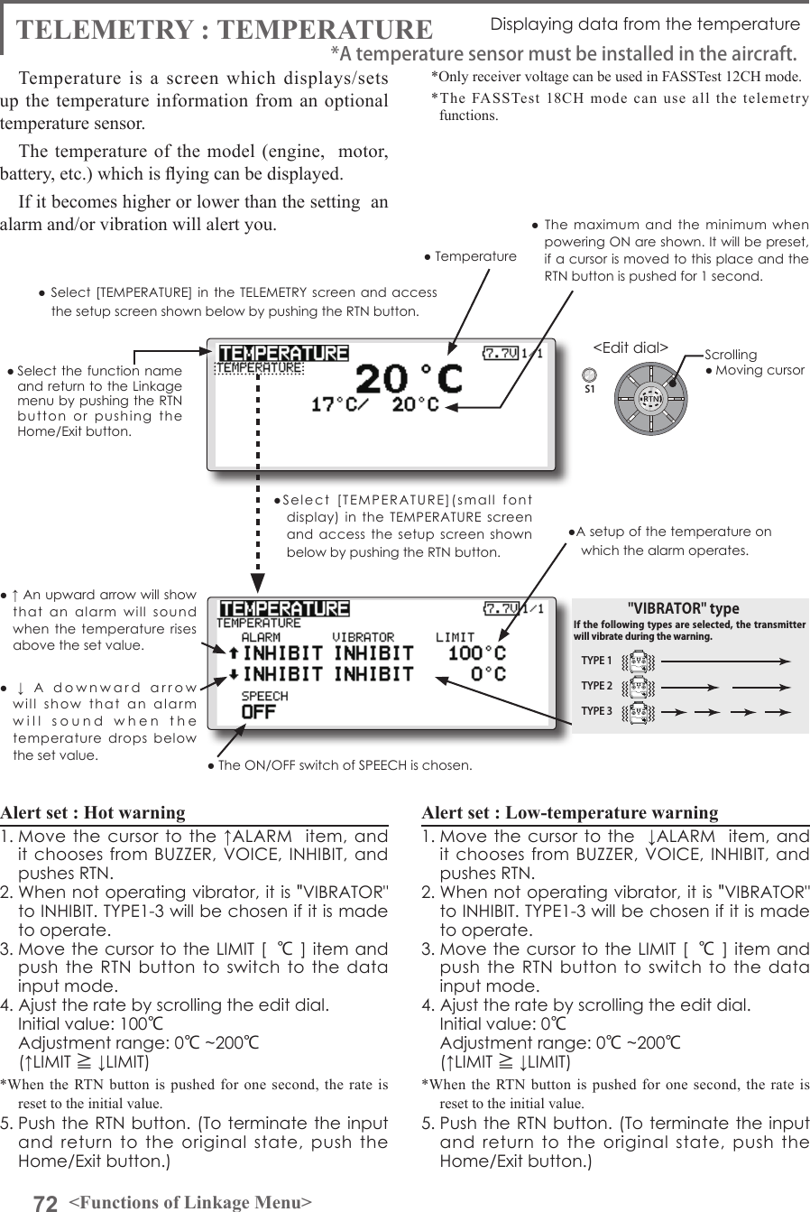 72 &lt;Functions of Linkage Menu&gt;S1&lt;Edit dial&gt;● Select the function  name and return to the Linkage menu by pushing the RTN button  or  pushing  the Home/Exit button.TELEMETRY : TEMPERATURE Displaying data from the temperatureTemperature is a screen which displays/sets up the temperature information from an optional temperature sensor. The temperature of the model (engine,  motor, battery, etc.) which is ying can be displayed.If it becomes higher or lower than the setting  an alarm and/or vibration will alert you.*Only receiver voltage can be used in FASSTest 12CH mode.*The FASSTest 18CH mode can use all the telemetry functions.● Select [TEMPERATURE] in the TELEMETRY  screen  and  access the setup screen shown below by pushing the RTN button.Scrolling● Moving cursor● Temperature●  The  maximum and the  minimum  when powering ON are shown. It will be preset, if a cursor is moved to this place and the RTN button is pushed for 1 second.●  ↓  A  downward  arrow  will  show  that  an  alarm  will  sound  when  the  temperature  drops  below the set value.● ↑ An upward arrow will show that  an  alarm  will  sound when the temperature  rises above the set value.Alert set : Hot warning 1. Move the cursor  to the  ↑ALARM   item, and it chooses  from BUZZER,  VOICE, INHIBIT, and pushes RTN. 2. When not operating vibrator, it is &quot;VIBRATOR&quot; to INHIBIT. TYPE1-3 will be chosen if it is made to operate. 3. Move the cursor to the LIMIT [ ℃] item and push the RTN  button to switch  to the data input mode.4. Ajust the rate by scrolling the edit dial.  Initial value: 100℃  Adjustment range: 0℃~200℃(↑LIMIT ≧ ↓LIMIT)*When the RTN button is pushed for one second, the rate is reset to the initial value.5. Push the RTN button. (To terminate the input and  return  to  the  original  state,  push  the Home/Exit button.)Alert set : Low-temperature warning1. Move the cursor to the  ↓ALARM  item, and it chooses  from BUZZER,  VOICE, INHIBIT, and pushes RTN. 2. When not operating vibrator, it is &quot;VIBRATOR&quot; to INHIBIT. TYPE1-3 will be chosen if it is made to operate. 3. Move the cursor to the LIMIT [ ℃] item and push the RTN  button to switch  to the data input mode.4. Ajust the rate by scrolling the edit dial.  Initial value: 0℃  Adjustment range: 0℃~200℃(↑LIMIT ≧ ↓LIMIT)*When the RTN button is pushed for one second, the rate is reset to the initial value.5. Push the RTN button. (To terminate the input and  return  to  the  original  state,  push  the Home/Exit button.)*A temperature sensor must be installed in the aircraft.●Select  [TEMPERATURE](small  font display)  in  the TEMPERATURE  screen and access  the  setup  screen shown below by pushing the RTN button.● The ON/OFF switch of SPEECH is chosen.●A setup of the temperature on which the alarm operates.TYPE 1TYPE 2TYPE 3&quot;VIBRATOR&quot; typeIf the following types are selected, the transmitter will vibrate during the warning.