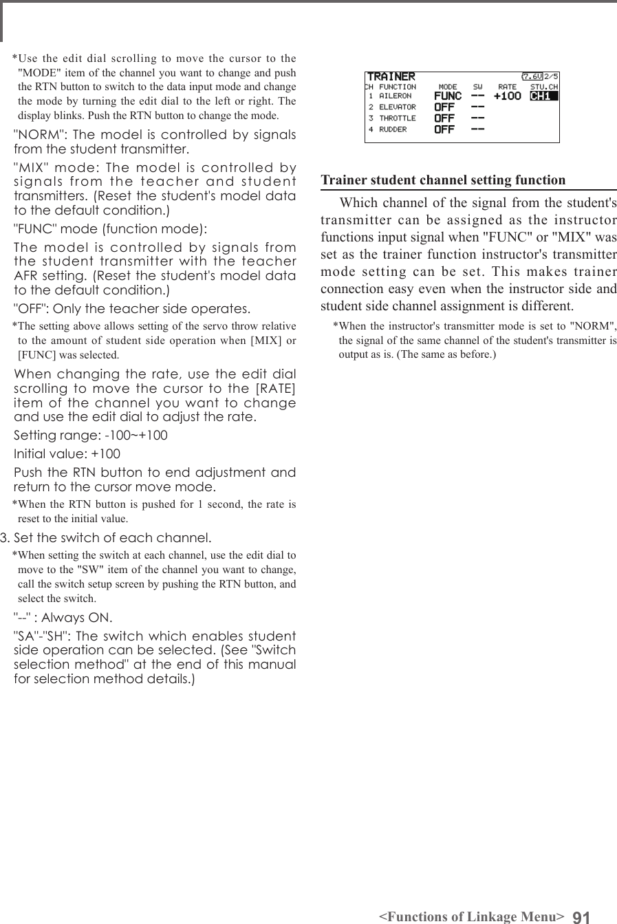 91&lt;Functions of Linkage Menu&gt;*Use the edit dial scrolling to move the cursor to the &quot;MODE&quot; item of the channel you want to change and push the RTN button to switch to the data input mode and change the mode by turning the edit dial to the left or right. The display blinks. Push the RTN button to change the mode.  &quot;NORM&quot;: The  model  is  controlled by  signals from the student transmitter.  &quot;MIX&quot;  mode:  The  model  is  controlled  by signals  from  the  teacher  and  student transmitters. (Reset the student&apos;s model data to the default condition.)  &quot;FUNC&quot; mode (function mode):  The  model  is  controlled  by  signals  from the  student  transmitter  with  the  teacher  AFR setting. (Reset the student&apos;s model data to the default condition.)  &quot;OFF&quot;: Only the teacher side operates.*The setting above allows setting of the servo throw relative to the amount of student side operation when [MIX] or [FUNC] was selected.  When changing  the  rate, use  the  edit dial scrolling  to  move  the  cursor  to  the  [RATE] item  of  the  channel  you  want  to  change and use the edit dial to adjust the rate.  Setting range: -100~+100  Initial value: +100  Push the RTN button to  end adjustment and return to the cursor move mode.*When the RTN button is pushed for 1 second, the rate is reset to the initial value.3. Set the switch of each channel.*When setting the switch at each channel, use the edit dial to move to the &quot;SW&quot; item of the channel you want to change, call the switch setup screen by pushing the RTN button, and select the switch.  &quot;--&quot; : Always ON.  &quot;SA&quot;-&quot;SH&quot;: The switch which enables student side operation can be selected. (See &quot;Switch selection method&quot; at the end of this manual for selection method details.)Trainer student channel setting function Which channel of the signal from the student&apos;s transmitter can be assigned as the instructor functions input signal when &quot;FUNC&quot; or &quot;MIX&quot; was set as the trainer function instructor&apos;s transmitter mode setting can be set. This makes trainer connection easy even when the instructor side and student side channel assignment is different.*When the instructor&apos;s transmitter mode is set to &quot;NORM&quot;, the signal of the same channel of the student&apos;s transmitter is output as is. (The same as before.) 