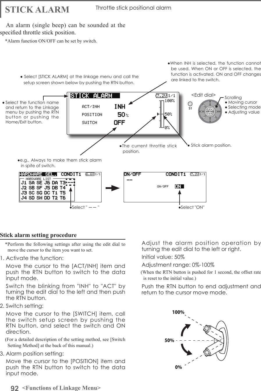 92 &lt;Functions of Linkage Menu&gt;S1&lt;Edit dial&gt;● Select the function name and return to the Linkage menu by pushing the RTN button  or  pushing  the Home/Exit button.●When INH is  selected, the function  cannot be used. When  ON  or OFF is  selected,  the function is activated. ON and OFF changes are linked to the switch.●The  current  throttle  stick position.●e.g., Always to make them  stick  alarm in spite of switch.●Select &quot; －－ &quot; ●Select &quot;ON&quot; ● Stick alarm position.STICK ALARM Throttle stick positional alarmAn alarm (single beep) can be sounded at the specied throttle stick position.*Alarm function ON/OFF can be set by switch. Scrolling● Moving cursor● Selecting mode● Adjusting value100%50%0%Stick alarm setting procedure*Perform the following settings after using the edit dial to move the cursor to the item you want to set.1. Activate the function:  Move the cursor to the [ACT/INH] item and push the  RTN  button to  switch  to  the data input mode.   Switch  the  blinking  from  &quot;INH&quot;  to  &quot;ACT&quot;  by turning the edit dial to the left and then push the RTN button.2. Switch setting:  Move the  cursor  to the [SWITCH]  item,  call the  switch  setup  screen  by  pushing  the RTN button,  and  select the  switch  and  ON direction.(For a detailed description of the setting method, see [Switch Setting Method] at the back of this manual.)3. Alarm position setting:  Move the cursor to the  [POSITION] item and push the  RTN  button to  switch  to  the data input mode.   Adjust  the  alarm  position  operation  by turning the edit dial to the left or right.  Initial value: 50%  Adjustment range: 0%-100%(When the RTN button is pushed for 1 second, the offset rate is reset to the initial value.)  Push the RTN button to  end adjustment and return to the cursor move mode.● Select [STICK ALARM] at the linkage menu and call the setup screen shown below by pushing the RTN button.