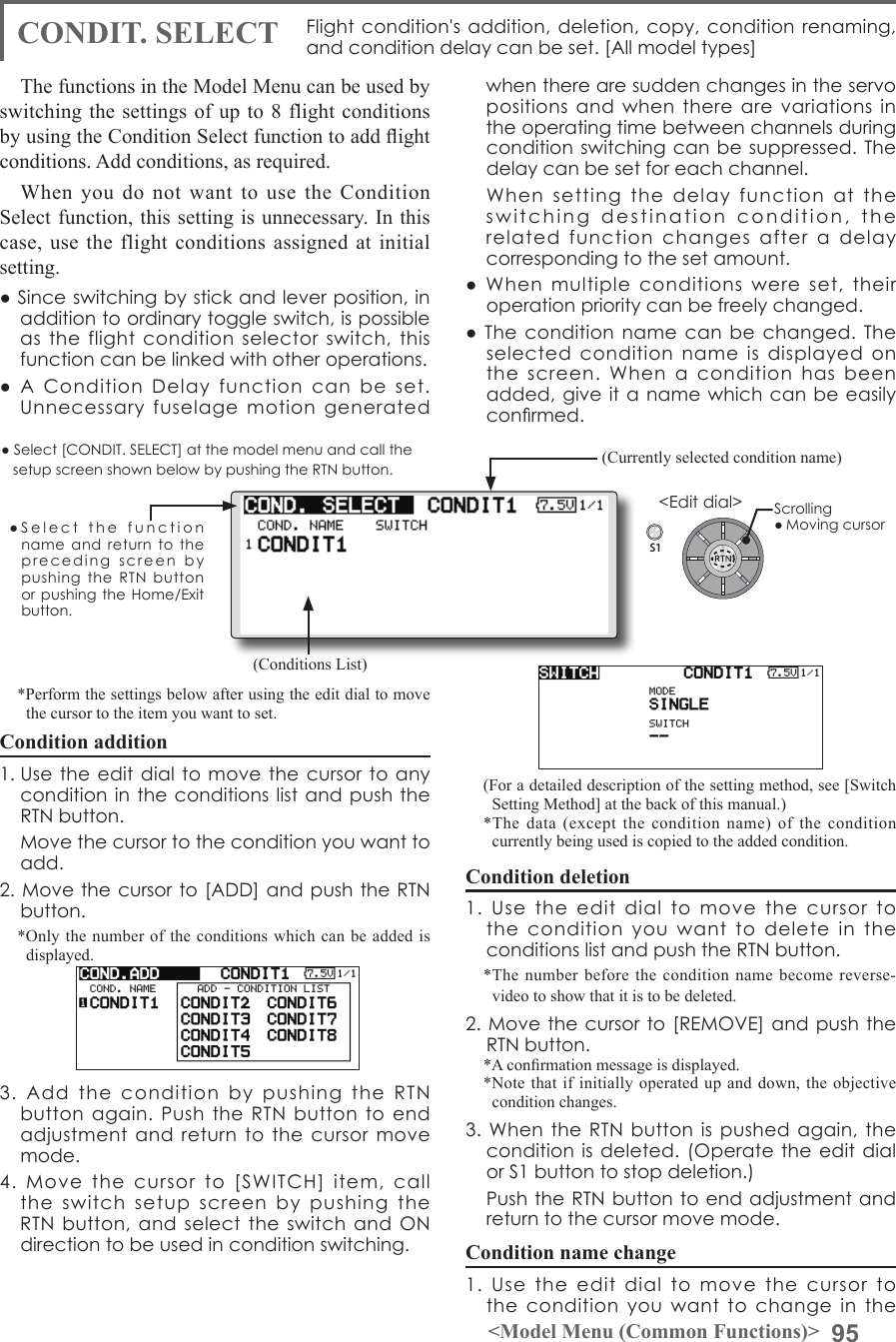 95&lt;Model Menu (Common Functions)&gt;S1●SelectthefunctionnameandreturntotheprecedingscreenbypushingtheRTNbuttonorpushingtheHome/Exitbutton.&lt;Editdial&gt;CONDIT. SELECT Flightcondition&apos;saddition,deletion,copy,conditionrenaming,andconditiondelaycanbeset.[Allmodeltypes]The functions in the Model Menu can be used by switching the settings of up to 8 flight conditions by using the Condition Select function to add ight conditions. Add conditions, as required.When you do not want to use the Condition Select function, this setting is unnecessary. In this case, use the flight conditions assigned at initial setting.●Sinceswitchingbystickandleverposition,inadditiontoordinarytoggleswitch,ispossibleastheflightconditionselectorswitch,thisfunctioncanbelinkedwithotheroperations.●AConditionDelayfunctioncanbeset.Unnecessaryfuselagemotiongeneratedwhentherearesuddenchangesintheservopositionsandwhentherearevariationsintheoperatingtimebetweenchannelsduringconditionswitchingcanbesuppressed.Thedelaycanbesetforeachchannel.Whensettingthedelayfunctionattheswitchingdestinationcondition,therelatedfunctionchangesafteradelaycorrespondingtothesetamount.●Whenmultipleconditionswereset,theiroperationprioritycanbefreelychanged.●Theconditionnamecanbechanged.Theselectedconditionnameisdisplayedonthescreen.Whenaconditionhasbeenadded,giveitanamewhichcanbeeasilyconrmed. (Conditions List)(Currently selected condition name)●Select[CONDIT.SELECT]atthemodelmenuandcallthesetupscreenshownbelowbypushingtheRTNbutton.(For a detailed description of the setting method, see [Switch Setting Method] at the back of this manual.)*The data (except the condition name) of the condition currently being used is copied to the added condition.Condition deletion1.UsetheeditdialtomovethecursortotheconditionyouwanttodeleteintheconditionslistandpushtheRTNbutton.*The number before the condition name become reverse-video to show that it is to be deleted.2.Movethecursorto[REMOVE]andpushtheRTNbutton.*A conrmation message is displayed.*Note that if initially operated up and down, the objective condition changes.3.WhentheRTNbuttonispushedagain,theconditionisdeleted.(OperatetheeditdialorS1buttontostopdeletion.) PushtheRTNbuttontoendadjustmentandreturntothecursormovemode.Condition name change1.Usetheeditdialtomovethecursortotheconditionyouwanttochangeinthe*Perform the settings below after using the edit dial to move the cursor to the item you want to set.Condition addition1.Usetheeditdialtomovethecursortoanyconditionintheconditionslistandpush theRTNbutton. Movethecursortotheconditionyouwanttoadd.2.Movethecursorto[ADD]andpushtheRTNbutton.*Only the number of the conditions which can be added is displayed.3.AddtheconditionbypushingtheRTNbuttonagain.PushtheRTNbuttontoendadjustmentandreturntothecursormovemode.4.Movethecursorto[SWITCH]item,calltheswitchsetupscreenbypushingtheRTNbutton,andselecttheswitchandONdirectiontobeusedinconditionswitching.Scrolling●Movingcursor