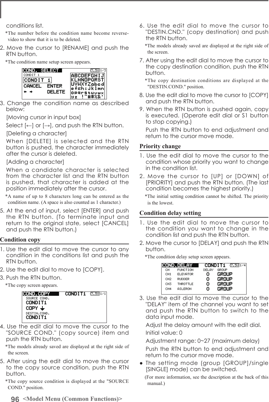 96 &lt;Model Menu (Common Functions)&gt;conditionslist.*The number before the condition name become reverse-video to show that it is to be deleted.2.Movethecursorto[RENAME]andpushtheRTNbutton.*The condition name setup screen appears.3.Changetheconditionnameasdescribedbelow: [Movingcursorininputbox] Select[←]or[→],andpushtheRTNbutton. [Deletingacharacter] When[DELETE]isselectedandtheRTNbuttonispushed,thecharacterimmediatelyafterthecursorisdeleted. [Addingacharacter] WhenacandidatecharacterisselectedfromthecharacterlistandtheRTNbuttonispushed,thatcharacterisaddedatthepositionimmediatelyafterthecursor.*A name of up to 8 characters long can be entered as the condition name. (A space is also counted as 1 character.)5.Attheendofinput,select[ENTER]andpushtheRTNbutton.(Toterminateinputandreturntotheoriginalstate,select[CANCEL]andpushtheRTNbutton.)Condition copy1.Usetheeditdialtomovethecursortoanyconditionintheconditionslistandpush theRTNbutton.2.Usetheeditdialtomoveto[COPY].3.PushtheRTNbutton.*The copy screen appears.4.Usetheeditdialtomovethecursortothe&quot;SOURCECOND.&quot;(copysource)itemandpushtheRTNbutton.*The models already saved are displayed at the right side of the screen.5.Afterusingtheeditdialtomovethecursortothecopysourcecondition,pushtheRTNbutton.*The copy source condition is displayed at the &quot;SOURCE COND.&quot; position.6.Usetheeditdialtomovethecursorto&quot;DESTIN.CND.&quot;(copydestination)andpushtheRTNbutton.*The models already saved are displayed at the right side of the screen.7.Afterusingtheeditdialtomovethecursortothecopydestinationcondition,pushtheRTNbutton.*The copy destination conditions are displayed at the &quot;DESTIN.COND.&quot; position.8.Usetheeditdialtomovethecursorto[COPY]andpushtheRTNbutton.9.WhentheRTNbuttonispushedagain,copyisexecuted.(OperateeditdialorS1buttontostopcopying.) PushtheRTNbuttontoendadjustmentandreturntothecursormovemode.Priority change1.Usetheeditdialtomovethecursortotheconditionwhosepriorityyouwanttochangeintheconditionlist.2.Movethecursorto[UP]or[DOWN]of[PRIORITY]andpushtheRTNbutton.(Thelastconditionbecomesthehighestpriority.)*The initial setting condition cannot be shifted. The priority is the lowest.Condition delay setting1.UsetheeditdialtomovethecursortotheconditionyouwanttochangeintheconditionlistandpushtheRTNbutton.2.Movethecursorto[DELAY]andpushtheRTNbutton.*The condition delay setup screen appears.3.Usetheeditdialtomovethecursortothe&quot;DELAY&quot;itemofthechannelyouwanttosetandpushtheRTNbuttontoswitchtothedatainputmode. Adjustthedelayamountwiththeeditdial. Initialvalue:0 Adjustmentrange:0~27(maximumdelay) PushtheRTNbuttontoendadjustmentandreturntothecursormovemode.● Thesettingmode(group[GROUP]/single[SINGLE]mode)canbeswitched.(For more information, see the description at the back of this manual.)