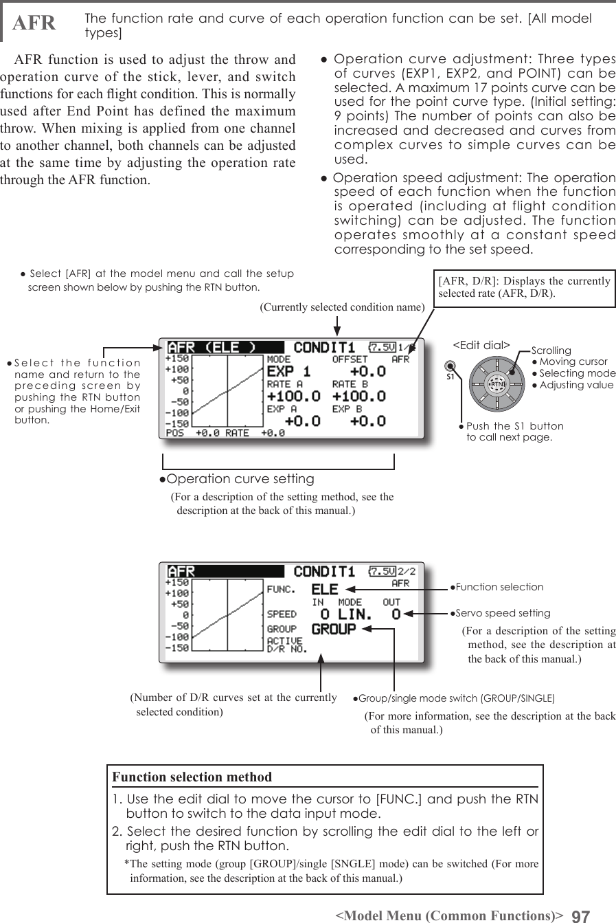 97&lt;Model Menu (Common Functions)&gt;S1●SelectthefunctionnameandreturntotheprecedingscreenbypushingtheRTNbuttonorpushingtheHome/Exitbutton.&lt;Editdial&gt;AFR  Thefunctionrateandcurveofeachoperationfunctioncanbeset.[Allmodeltypes]AFR function is used to adjust the throw and operation curve of the stick, lever, and switch functions for each ight condition. This is normally used after End Point has defined the maximum throw. When mixing is applied from one channel to another channel, both channels can be adjusted at the same time by adjusting the operation rate through the AFR function.●Operationcurveadjustment:Threetypesofcurves(EXP1,EXP2,andPOINT)canbeselected.Amaximum17pointscurvecanbeusedforthepointcurvetype.(Initialsetting:9points)Thenumberofpointscanalsobeincreasedanddecreasedandcurvesfromcomplexcurvestosimplecurvescanbeused.●Operationspeedadjustment:Theoperationspeedofeachfunctionwhenthefunctionisoperated(includingatflightconditionswitching)canbeadjusted.Thefunctionoperatessmoothlyataconstantspeedcorrespondingtothesetspeed.(Currently selected condition name)(Number of D/R curves set at the currently selected condition)●Servospeedsetting(For a description of the setting method, see the description at the back of this manual.)●Group/singlemodeswitch(GROUP/SINGLE)(For more information, see the description at the back of this manual.)●Operationcurvesetting(For a description of the setting method, see the description at the back of this manual.)●Select[AFR]atthemodel menu and call the setupscreenshownbelowbypushingtheRTNbutton.Function selection method1.Usetheeditdialtomovethecursorto[FUNC.]andpushtheRTNbuttontoswitchtothedatainputmode.2.Selectthedesiredfunctionbyscrollingtheeditdialtotheleftorright,pushtheRTNbutton.*The setting mode (group [GROUP]/single [SNGLE] mode) can be switched (For more information, see the description at the back of this manual.)[AFR, D/R]: Displays the currently selected rate (AFR, D/R).●FunctionselectionScrolling●Movingcursor●Selectingmode●Adjustingvalue●PushtheS1 buttontocallnextpage.