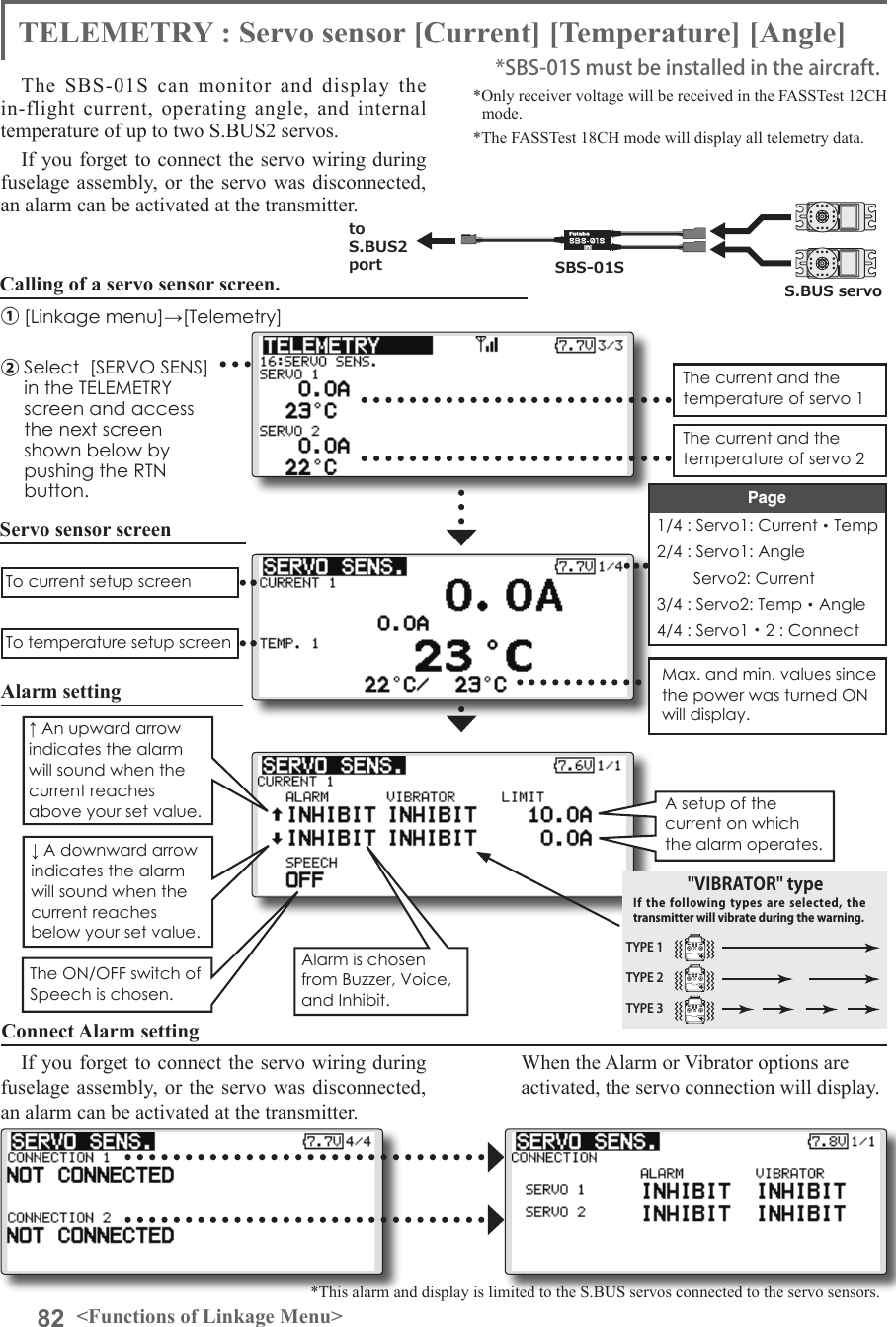 82 &lt;Functions of Linkage Menu&gt;TELEMETRY : Servo sensor [Current] [Temperature] [Angle]The SBS-01S can monitor and display the in-flight current, operating angle, and internal temperature of up to two S.BUS2 servos.If you forget to connect the servo wiring during fuselage assembly, or the servo was disconnected, an alarm can be activated at the transmitter.*Only receiver voltage will be received in the FASSTest 12CH mode.*The FASSTest 18CH mode will display all telemetry data.*SBS-01S must be installed in the aircraft.SBS-01StoS.BUS2 portS.BUS servoServo sensor screenCalling of a servo sensor screen.①[Linkage menu]→[Telemetry]②Select  [SERVO SENS] in the TELEMETRY screen and access the next screen shown below by pushing the RTN button.The current and the temperature of servo 1To current setup screenTo temperature setup screenThe current and the temperature of servo 21/4 : Servo1: Current・Temp2/4 : Servo1: Angle        Servo2: Current3/4 : Servo2: Temp・Angle4/4 : Servo1・2 : ConnectPageMax. and min. values since the power was turned ON will display.Alarm settingA setup of the current on which the alarm operates. Alarm is chosen from Buzzer, Voice, and Inhibit.The ON/OFF switch of Speech is chosen.↑ An upward arrow indicates the alarm will sound when the current reaches above your set value.↓ A downward arrow indicates the alarm will sound when the current reaches below your set value. TYPE 1TYPE 2TYPE 3&quot;VIBRATOR&quot; typeIf the following  types  are selected, the transmitter will vibrate during the warning.Connect Alarm settingWhen the Alarm or Vibrator options are activated, the servo connection will display.*This alarm and display is limited to the S.BUS servos connected to the servo sensors.If you forget to connect the servo wiring during fuselage assembly, or the servo was disconnected, an alarm can be activated at the transmitter.